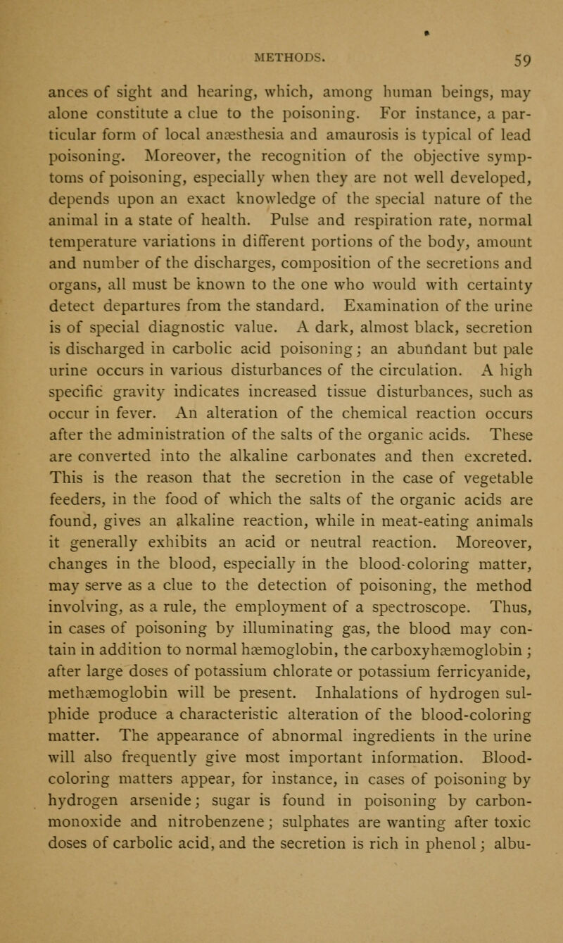 ances of sight and hearing, which, among human beings, may alone constitute a clue to the poisoning. For instance, a par- ticular form of local anaesthesia and amaurosis is typical of lead poisoning. Moreover, the recognition of the objective symp- toms of poisoning, especially when they are not well developed, depends upon an exact knowledge of the special nature of the animal in a state of health. Pulse and respiration rate, normal temperature variations in different portions of the body, amount and number of the discharges, composition of the secretions and organs, all must be known to the one who would with certainty detect departures from the standard. Examination of the urine is of special diagnostic value. A dark, almost black, secretion is discharged in carbolic acid poisoning; an abundant but pale urine occurs in various disturbances of the circulation. A high specific gravity indicates increased tissue disturbances, such as occur in fever. An alteration of the chemical reaction occurs after the administration of the salts of the organic acids. These are converted into the alkaline carbonates and then excreted. This is the reason that the secretion in the case of vegetable feeders, in the food of which the salts of the organic acids are found, gives an alkaline reaction, while in meat-eating animals it generally exhibits an acid or neutral reaction. Moreover, changes in the blood, especially in the blood-coloring matter, may serve as a clue to the detection of poisoning, the method involving, as a rule, the employment of a spectroscope. Thus, in cases of poisoning by illuminating gas, the blood may con- tain in addition to normal haemoglobin, the carboxyhaemoglobin ; after large doses of potassium chlorate or potassium ferricyanide, methtemoglobin will be present. Inhalations of hydrogen sul- phide produce a characteristic alteration of the blood-coloring matter. The appearance of abnormal ingredients in the urine will also frequently give most important information. Blood- coloring matters appear, for instance, in cases of poisoning by hydrogen arsenide; sugar is found in poisoning by carbon- monoxide and nitrobenzene; sulphates are wanting after toxic doses of carbolic acid, and the secretion is rich in phenol; albu-