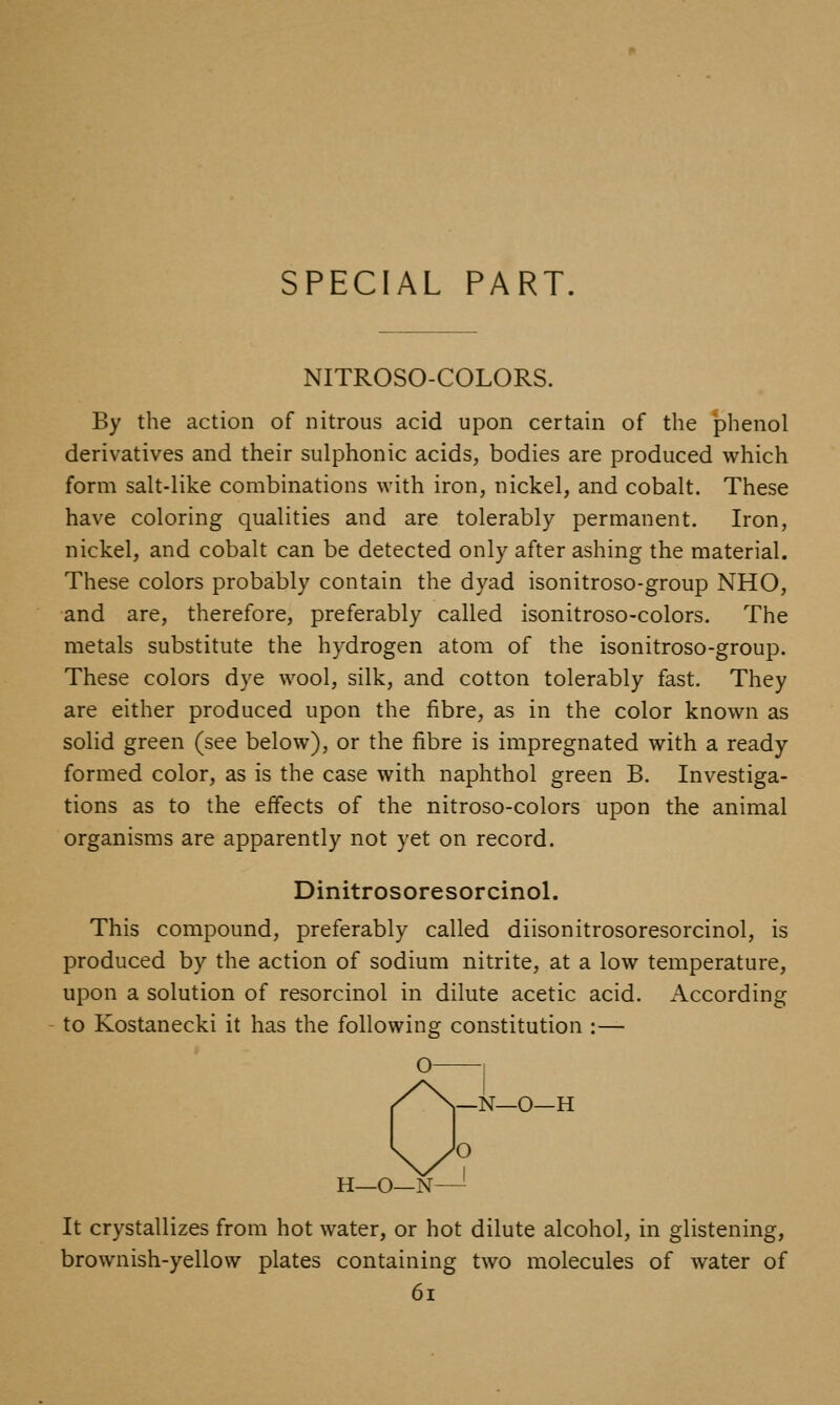 SPECIAL PART. NITROSO-COLORS. By the action of nitrous acid upon certain of the phenol derivatives and their sulphonic acids, bodies are produced which form salt-like combinations with iron, nickel, and cobalt. These have coloring qualities and are tolerably permanent. Iron, nickel, and cobalt can be detected only after ashing the material. These colors probably contain the dyad isonitroso-group NHO, and are, therefore, preferably called isonitroso-colors. The metals substitute the hydrogen atom of the isonitroso-group. These colors dye wool, silk, and cotton tolerably fast. They are either produced upon the fibre, as in the color known as solid green (see below), or the fibre is impregnated with a ready formed color, as is the case with naphthol green B. Investiga- tions as to the effects of the nitroso-colors upon the animal organisms are apparently not yet on record. Dinitrosoresorcinol. This compound, preferably called diisonitrosoresorcinol, is produced by the action of sodium nitrite, at a low temperature, upon a solution of resorcinol in dilute acetic acid. According to Kostanecki it has the following constitution :— O 1 _N_0—H H—O—N—- It crystallizes from hot water, or hot dilute alcohol, in glistening, brownish-yellow plates containing two molecules of water of 6i