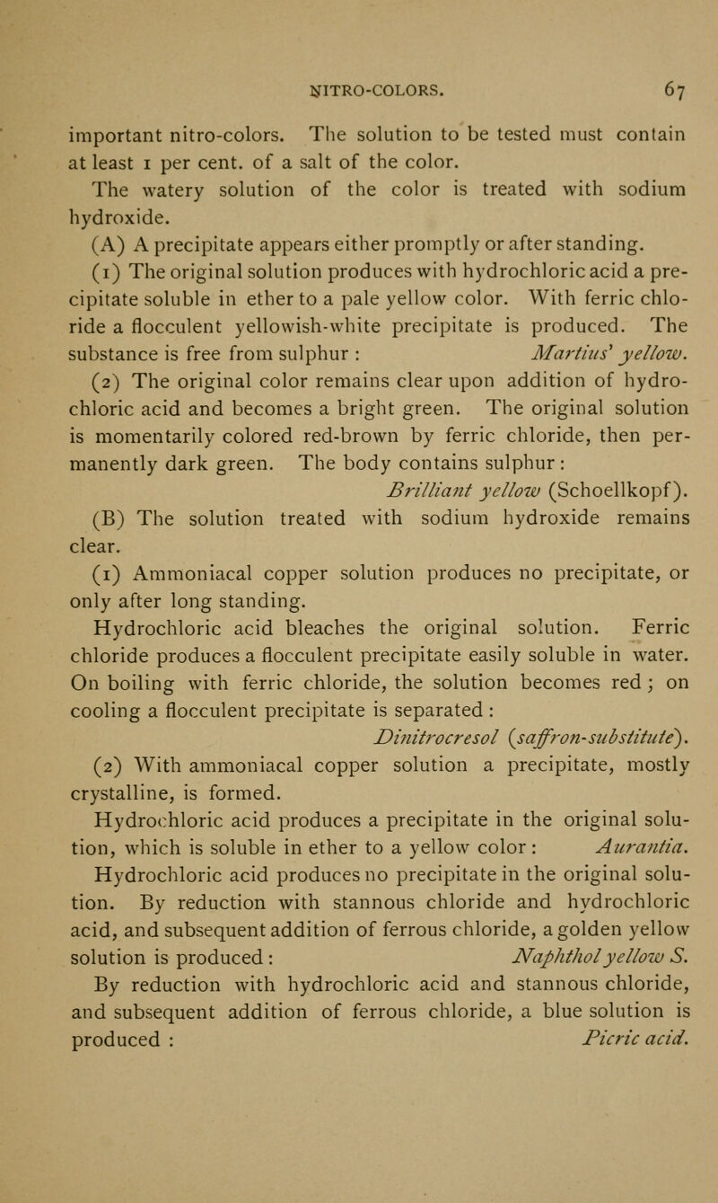 important nitro-colors. The solution to be tested must contain at least i per cent, of a salt of the color. The watery solution of the color is treated with sodium hydroxide. (A) A precipitate appears either promptly or after standing. (i) The original solution produces with hydrochloric acid a pre- cipitate soluble in ether to a pale yellow color. With ferric chlo- ride a flocculent yellowish-white precipitate is produced. The substance is free from sulphur : Martius' yellow. (2) The original color remains clear upon addition of hydro- chloric acid and becomes a bright green. The original solution is momentarily colored red-brown by ferric chloride, then per- manently dark green. The body contains sulphur : Brilliant yellow (Schoellkopf). (B) The solution treated with sodium hydroxide remains clear. (i) Amraoniacal copper solution produces no precipitate, or only after long standing. Hydrochloric acid bleaches the original solution. Ferric chloride produces a flocculent precipitate easily soluble in water. On boiling with ferric chloride, the solution becomes red ; on cooling a flocculent precipitate is separated : Dinitrocresol {saffron-substitute'). (2) With ammoniacal copper solution a precipitate, mostly crystalline, is formed. Hydrochloric acid produces a precipitate in the original solu- tion, which is soluble in ether to a yellow color : Auraiitia. Hydrochloric acid produces no precipitate in the original solu- tion. By reduction with stannous chloride and hydrochloric acid, and subsequent addition of ferrous chloride, a golden yellow solution is produced : Naphtholyellow S. By reduction with hydrochloric acid and stannous chloride, and subsequent addition of ferrous chloride, a blue solution is produced : Picric acid.