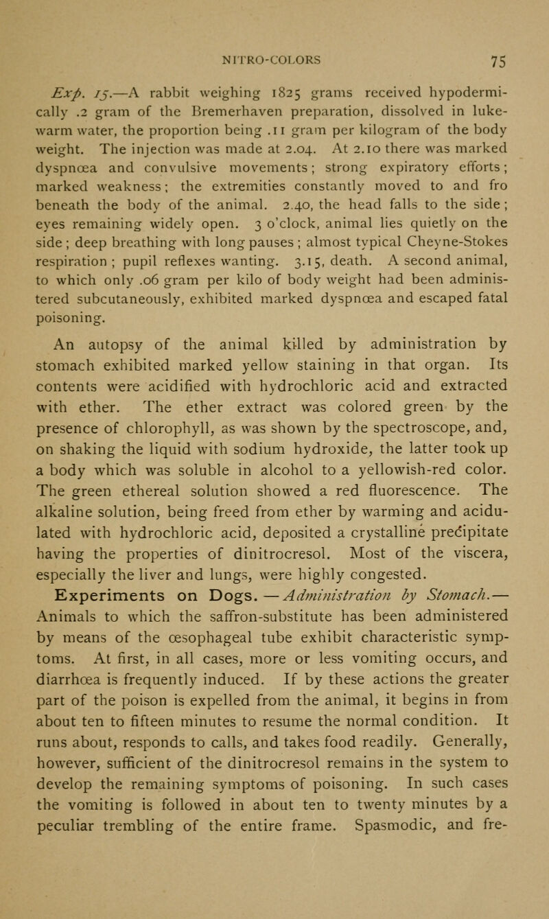 Exp. /J.—A rabbit weighing 1825 grams received hypodermi- cally .2 gram of the Bremerhaven preparation, dissolved in luke- warm water, the proportion being .11 gram per kilogram of the body weight. The injection was made at 2.04. At 2.10 there was marked dyspnoea and convulsive movements; strong expiratory efforts; marked weakness; the extremities constantly moved to and fro beneath the body of the animal. 2.40, the head falls to the side; eyes remaining widely open, 3 o'clock, animal lies quietly on the side ; deep breathing with long pauses ; almost typical Cheyne-Stokes respiration ; pupil reflexes wanting, 3.15, death. A second animal, to which only .06 gram per kilo of body weight had been adminis- tered subcutaneously, exhibited marked dyspnoea and escaped fatal poisoning. An autopsy of the animal killed by administration by stomach exhibited marked yellow staining in that organ. Its contents were acidified with hydrochloric acid and extracted with ether. The ether extract was colored green by the presence of chlorophyll, as was shown by the spectroscope, and, on shaking the liquid with sodium hydroxide, the latter took up a body which was soluble in alcohol to a yellowish-red color. The green ethereal solution showed a red fluorescence. The alkaline solution, being freed from ether by warming and acidu- lated with hydrochloric acid, deposited a crystalline predipitate having the properties of dinitrocresol. Most of the viscera, especially the liver and lungs, were highly congested. Experiments on Dogs. —Admi?iistration by Stomach.— Animals to which the saffron-substitute has been administered by means of the oesophageal tube exhibit characteristic symp- toms. At first, in all cases, more or less vomiting occurs, and diarrhoea is frequently induced. If by these actions the greater part of the poison is expelled from the animal, it begins in from about ten to fifteen minutes to resume the normal condition. It runs about, responds to calls, and takes food readily. Generally, however, sufficient of the dinitrocresol remains in the system to develop the remaining symptoms of poisoning. In such cases the vomiting is followed in about ten to twenty minutes by a peculiar trembling of the entire frame. Spasmodic, and fre-