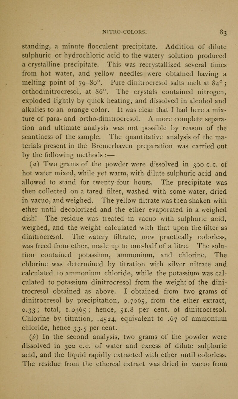 Standing, a minute flocculent precipitate. Addition of dilute sulphuric or hydrochloric acid to the watery solution produced a crystalline precipitate. This was recrystallized several times from hot water, and yellow needles were obtained having a melting point of 79-80°. Pure dinitrocresol salts melt at 84°; orthodinitrocresol, at 86°. The crystals contained nitrogen, exploded lightly by quick heating, and dissolved in alcohol and alkalies to an orange color. It was clear that I had here a mix- ture of para- and ortho-dinitrocresol. A more complete separa- tion and ultimate analysis was not possible by reason of the scantiness of the sample. The quantitative analysis of the ma- terials present in the Bremerhaven preparation was carried out by the following methods : — (a) Two grams of the powder were dissolved in 300 c.c. of hot water mixed, while yet warm, with dilute sulphuric acid and allowed to stand for twenty-four hours. The precipitate was then collected on a tared filter, washed with some water, dried in vacuo, and weighed. The yellow filtrate was then shaken with ether until decolorized and the ether evaporated in a weighed dish; The residue was treated in vacuo with sulphuric acid, weighed, and the weight calculated with that upon the filter as dinitrocresol. The watery filtrate, now practically colorless, was freed from ether, made up to one-half of a litre. The solu- tion contained potassium, ammonium, and chlorine. The chlorine was determined by titration with silver nitrate and calculated to ammonium chloride, while the potassium was cal- culated to potassium dinitrocresol from the weight of the dini- trocresol obtained as above. I obtained from two grams of dinitrocresol by precipitation, 0.7065, from the ether extract, 0.33; total, 1.0365; hence, 51.8 per cent, of dinitrocresol. Chlorine by titration, .4524, equivalent to .67 of ammonium chloride, hence 33.5 per cent. (^) In the second analysis, two grams of the powder were dissolved in 300 c.c. of water and excess of dilute sulphuric acid, and the liquid rapidly extracted with ether until colorless. The residue from the ethereal extract was dried in vacuo from