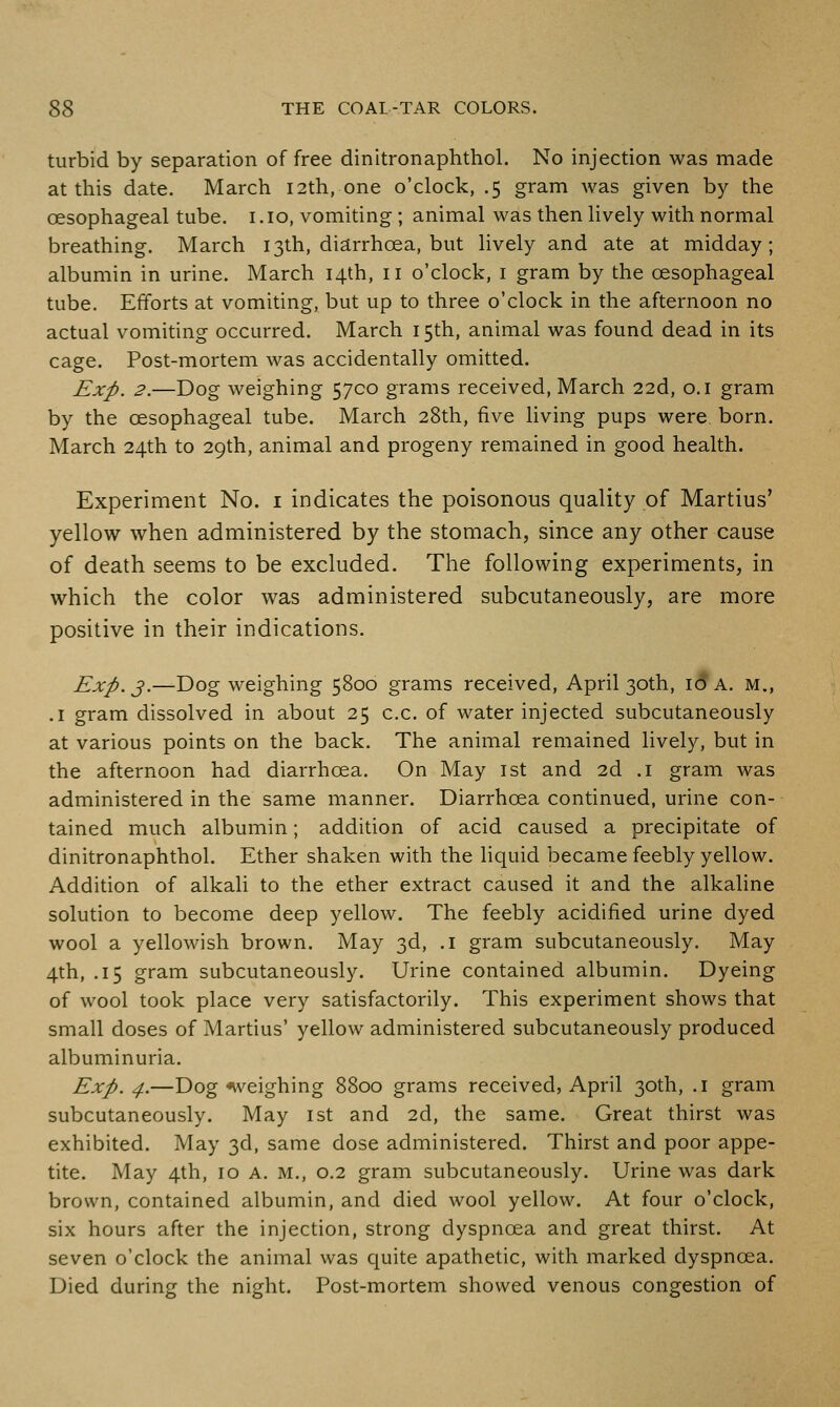 turbid by separation of free dinitronaphthol. No injection was made at this date. March 12th, one o'clock, .5 gram was given by the oesophageal tube, i .10, vomiting ; animal was then lively with normal breathing. March 13th, diarrhoea, but lively and ate at midday; albumin in urine. March 14th, 11 o'clock, i gram by the oesophageal tube. Efforts at vomiting, but up to three o'clock in the afternoon no actual vomiting occurred. March 15th, animal was found dead in its cage. Post-mortem was accidentally omitted. Exp. 2.—Dog weighing 5700 grams received, March 22d, o.i gram by the oesophageal tube. March 28th, five Hving pups were born. March 24th to 29th, animal and progeny remained in good health. Experiment No. i indicates the poisonous quality of Martius' yellow when administered by the stomach, since any other cause of death seems to be excluded. The following experiments, in which the color was administered subcutaneously, are more positive in their indications. Exp. J.—Dog weighing 5800 grams received, April 30th, I(?a. m., .1 gram dissolved in about 25 c.c. of water injected subcutaneously at various points on the back. The animal remained lively, but in the afternoon had diarrhoea. On May ist and 2d .1 gram was administered in the same manner. Diarrhoea continued, urine con- tained much albumin; addition of acid caused a precipitate of dinitronaphthol. Ether shaken with the liquid became feebly yellow. Addition of alkali to the ether extract caused it and the alkaline solution to become deep yellow. The feebly acidified urine dyed wool a yellowish brown. May 3d, .1 gram subcutaneously. May 4th, .15 gram subcutaneously. Urine contained albumin. Dyeing of wool took place very satisfactorily. This experiment shows that small doses of Martius' yellow administered subcutaneously produced albuminuria. Exp. 4.—Dog nveighing 8800 grams received, April 30th, .1 gram subcutaneously. May ist and 2d, the same. Great thirst was exhibited. May 3d, same dose administered. Thirst and poor appe- tite. May 4th, ID A. M., 0.2 gram subcutaneously. Urine was dark brown, contained albumin, and died wool yellow. At four o'clock, six hours after the injection, strong dyspnoea and great thirst. At seven o'clock the animal was quite apathetic, with marked dyspnoea. Died during the night. Post-mortem showed venous congestion of