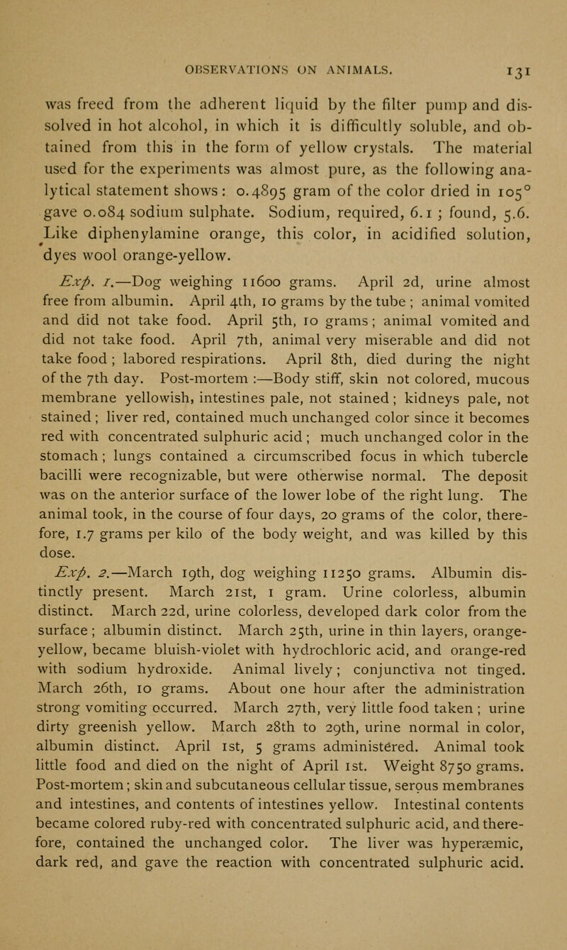 was freed from the adherent licjuid by the filter pump and dis- solved in hot alcohol, in which it is difficultly soluble, and ob- tained from this in the form of yellow crystals. The material used for the experiments was almost pure, as the following ana- lytical statement shows : 0.4895 gram of the color dried in 105° gave 0.084 sodium sulphate. Sodium, required, 6.1 ; found, 5.6. Like diphenylamine orange, this color, in acidified solution, dyes wool orange-yellow. Exp. I.—Dog weighing 11600 grams. April 2d, urine almost free from albumin. April 4th, 10 grams by the tube ; animal vomited and did not take food. April 5th, 10 grams ; animal vomited and did not take food. April 7th, animal very miserable and did not take food ; labored respirations. April 8th, died during the night of the 7th day. Post-mortem :—Body stiff, skin not colored, mucous membrane yellowish, intestines pale, not stained; kidneys pale, not stained ; liver red, contained much unchanged color since it becomes red with concentrated sulphuric acid ; much unchanged color in the stomach ; lungs contained a circumscribed focus in which tubercle bacilli were recognizable, but were otherwise normal. The deposit was on the anterior surface of the lower lobe of the right lung. The animal took, in the course of four days, 20 grams of the color, there- fore, 1.7 grams per kilo of the body weight, and was killed by this dose. Exp. 2.—March 19th, dog weighing 11250 grams. Albumin dis- tinctly present. March 21st, i gram. Urine colorless, albumin distinct. March 22d, urine colorless, developed dark color from the surface ; albumin distinct. March 25th, urine in thin layers, orange- yellow, became bluish-violet with hydrochloric acid, and orange-red with sodium hydroxide. Animal lively; conjunctiva not tinged. March 26th, 10 grams. About one hour after the administration strong vomiting occurred. March 27th, very little food taken ; urine dirty greenish yellow. March 28th to 29th, urine normal in color, albumin distinct. April ist, 5 grams administered. Animal took little food and died on the night of April ist. Weight 8750 grams. Post-mortem; skin and subcutaneous cellular tissue, serous membranes and intestines, and contents of intestines yellow. Intestinal contents became colored ruby-red with concentrated sulphuric acid, and there- fore, contained the unchanged color. The liver was hyperasmic, dark red, and gave the reaction with concentrated sulphuric acid.
