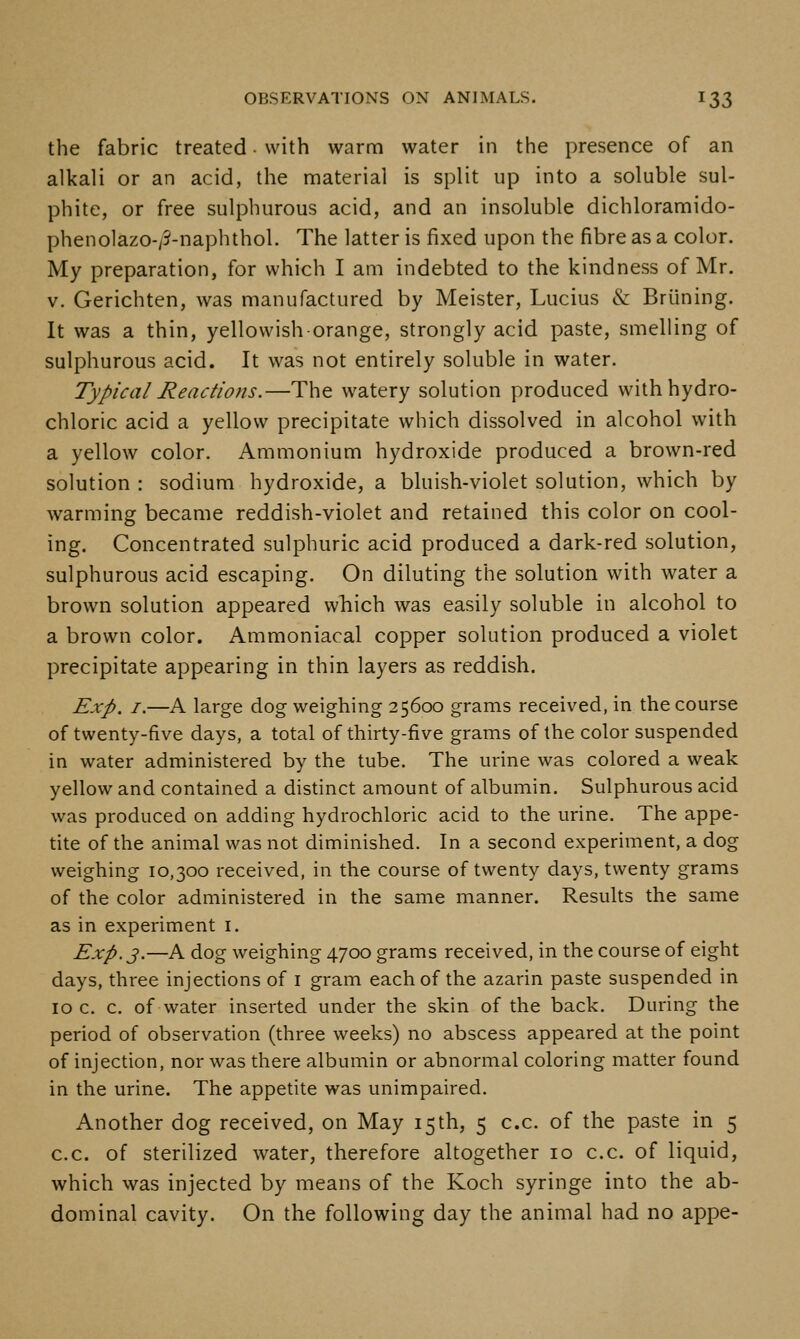the fabric treated • with warm water in the presence of an alkali or an acid, the material is split up into a soluble sul- phite, or free sulphurous acid, and an insoluble dichloramido- phenolazo-/5-naphthol. The latter is fixed upon the fibre as a color. My preparation, for which I am indebted to the kindness of Mr. V. Gerichten, was manufactured by Meister, Lucius & Briining. It was a thin, yellowish orange, strongly acid paste, smelling of sulphurous acid. It was not entirely soluble in water. Typical Reactions.—The watery solution produced with hydro- chloric acid a yellow precipitate which dissolved in alcohol with a yellow color. Ammonium hydroxide produced a brown-red solution : sodium hydroxide, a bluish-violet solution, which by warming became reddish-violet and retained this color on cool- ing. Concentrated sulphuric acid produced a dark-red solution, sulphurous acid escaping. On diluting the solution with water a brown solution appeared which was easily soluble in alcohol to a brown color. Ammoniacal copper solution produced a violet precipitate appearing in thin layers as reddish. Exp. I.—A large dog weighing 25600 grams received, in the course of twenty-five days, a total of thirty-five grams of the color suspended in water administered by the tube. The urine was colored a weak yellow and contained a distinct amount of albumin. Sulphurous acid was produced on adding hydrochloric acid to the urine. The appe- tite of the animal was not diminished. In a second experiment, a dog weighing 10,300 received, in the course of twenty days, twenty grams of the color administered in the same manner. Results the same as in experiment i. Exp. 3.—A dog weighing 4700 grams received, in the course of eight days, three injections of i gram each of the azarin paste suspended in IOC. c. of water inserted under the skin of the back. During the period of observation (three weeks) no abscess appeared at the point of injection, nor was there albumin or abnormal coloring matter found in the urine. The appetite was unimpaired. Another dog received, on May 15th, 5 c.c. of the paste in 5 c.c. of sterilized water, therefore altogether 10 c.c. of liquid, which was injected by means of the Koch syringe into the ab- dominal cavity. On the following day the animal had no appe-