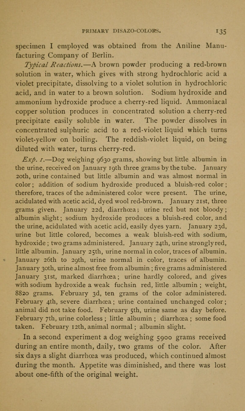 specimen I employed was obtained from the Aniline Manu- facturing Company of Berlin. Typical Eeactions.—A brown powder producing a red-brown solution in water, which gives with strong hydrochloric acid a violet precipitate, dissolving to a violet solution in hydrochloric acid, and in water to a brown solution. Sodium hydroxide and ammonium hydroxide produce a cherry-red liquid. Ammoniacal copper solution produces in concentrated solution a cherry-red precipitate easily soluble in water. The powder dissolves in concentrated sulphuric acid to a red-violet liquid which turns violet-yellow on boiling. The reddish-violet liquid, on being diluted with water, turns cherry-red. Exp. I.—Dog weighing 9630 grams, showing but litde albumin in the urine, received on January 19th three grams by the tube. January 20th, urine contained but little albumin and was almost normal in color; addition of sodium hydroxide produced a bluish-red color ; therefore, traces of the administered color were present. The urine, acidulated with acetic acid, dyed wool red-brown. January 21st, three grams given. January 22d, diarrhoea; urine red but not bloody; albumin slight; sodium hydroxide produces a bluish-red color, and the urine, acidulated with acetic acid, easily dyes yarn. January 23d, urine but little colored, becomes a weak bluish-red with sodium, hydroxide ; two grams administered. January 24th, urine strongly red, little albumin. January 25th, urine normal in color, traces of albumin. January 26th to 29th, urine normal in color, traces of albumin, January 30th, urine almost free from albumin ; five grams administered January 31st, marked diarrhoea; urine hardly colored, and gives with sodium hydroxide a weak fuchsin red, little albumin ; weight, 8820 grams. February 3d, ten grams of the color administered. February 4th, severe diarrhoea; urine contained unchanged color; animal did not take food. February 5th, urine same as day before. February 7th, urine colorless ; little albumin ; diarrhoea ; some food taken. February 12th, animal normal; albumin slight. In a second experiment a dog weighing 5900 grams received during an entire month, daily, two grams of the color. After six days a slight diarrhoea was produced, which continued almost during the month. Appetite was diminished, and there was lost about one-fifth of the original weight.