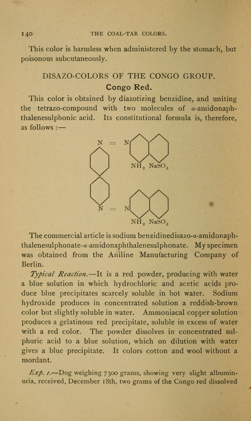 This color is harmless when administered by the stomach, but poisonous subcutaneously. DISAZO-COLORS OF THE CONGO GROUP. Congo Red. This color is obtained by diazotizing benzidine, and uniting the tetrazo-compound with two molecules of a-amidonaph- thalenesulphonic acid. Its constitutional formula is, therefore, as follows : — N = N NH2 NaSOg N NH2 NaSOg The commercial article is sodium benzidinedisazo-a-amidonaph- thalenesulphonate-a-amidonaphthalenesulphonate. My specimen was obtained from the Aniline Manufacturing Company of Berlin. Typical Reaction.—It is a red powder, producing with water a blue solution in which hydrochloric and acetic acids pro- duce blue precipitates scarcely soluble in hot water. Sodium hydroxide produces in concentrated solution a reddish-brown color but slightly soluble in water. Ammoniacal copper solution produces a gelatinous red precipitate, soluble in excess of water with a red color. The powder dissolves in concentrated sul- phuric acid to a blue solution, which on dilution with water gives a blue precipitate. It colors cotton and wool without a mordant. Exp. J.—Dog weighing 7300 grams, showing very slight albumin- uria, received, December i8th, two grams of the Congo red dissolved