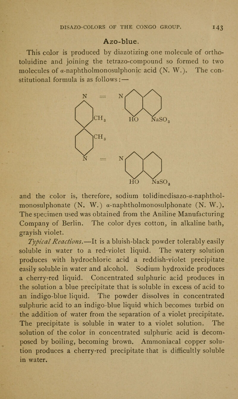 Azo-blue. This coJor is produced by diazotizing one molecule of ortho- toluidine and joining the tetrazo-compound so formed to two molecules of a-naphtholmonosulphonic acid (N. W.). The con- stitutional formula is as follows: — N = CH, CH. N = N HO NaSO, HO NaSO. and the color is, therefore, sodium tolidinedisazo-a-naphthol- monosulphonate (N. W.) a-naphtholmonosulphonate (N. W.). The specimen used was obtained from the Aniline Manufacturing Company of Berlin. The color dyes cotton, in alkaline bath, grayish violet. Typical Reactions.—It is a bluish-black powder tolerably easily soluble in water to a red-violet liquid. The watery solution produces with hydrochloric acid a reddish-violet precipitate easily soluble in water and alcohol. Sodium hydroxide produces a cherry-red liquid. Concentrated sulphuric acid produces in the solution a blue precipitate that is soluble in excess of acid to an indigo-blue liquid. The powder dissolves in concentrated sulphuric acid to an indigo-blue liquid which becomes turbid on the addition of water from the separation of a violet precipitate. The precipitate is soluble in water to a violet solution. The solution of the color in concentrated sulphuric acid is decom- posed by boiling, becoming brown. Ammoniacal copper solu- tion produces a cherry-red precipitate that is difficultly soluble in water.
