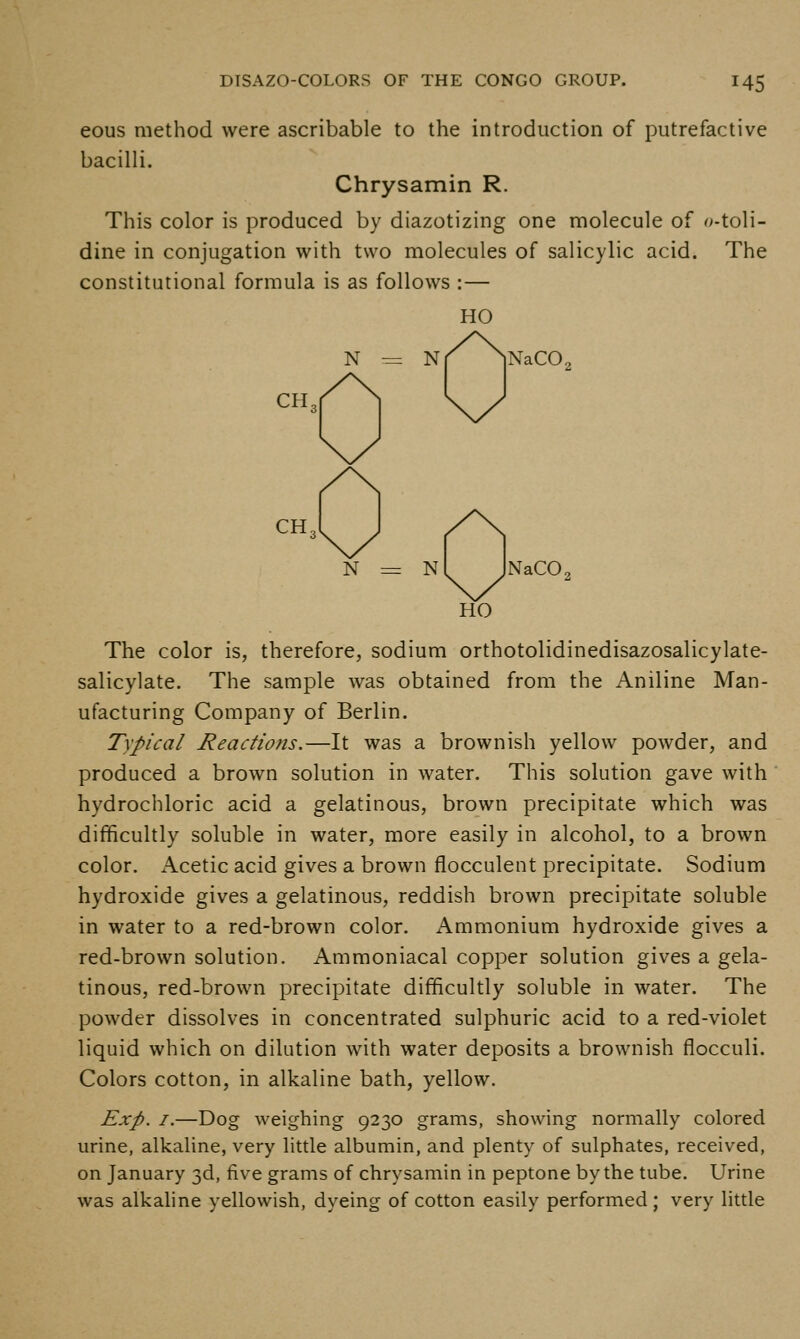 eous method were ascribable to the introduction of putrefactive bacilli. Chrysamin R. This color is produced by diazotizing one molecule of o-toli- dine in conjugation with two molecules of salicylic acid. The constitutional formula is as follows :— HO N -= N CH. NaCO. CH. N N NaCO. HO The color is, therefore, sodium orthotolidinedisazosalicylate- salicylate. The sample was obtained from the Aniline Man- ufacturing Company of Berlin. Typical Reactions.—It was a brownish yellow powder, and produced a brown solution in water. This solution gave with hydrochloric acid a gelatinous, brown precipitate which was difficultly soluble in water, more easily in alcohol, to a brown color. Acetic acid gives a brown flocculent precipitate. Sodium hydroxide gives a gelatinous, reddish brown precipitate soluble in water to a red-brown color. Ammonium hydroxide gives a red-brown solution. Ammoniacal copper solution gives a gela- tinous, red-brown precipitate difficultly soluble in water. The powder dissolves in concentrated sulphuric acid to a red-violet liquid which on dilution with water deposits a brownish flocculi. Colors cotton, in alkaline bath, yellow. Exp. 7.—Dog weighing 9230 grams, showing normally colored urine, alkaline, very little albumin, and plenty of sulphates, received, on January 3d, five grams of chrysamin in peptone by the tube. Urine was alkaline yellowish, dyeing of cotton easily performed; very little