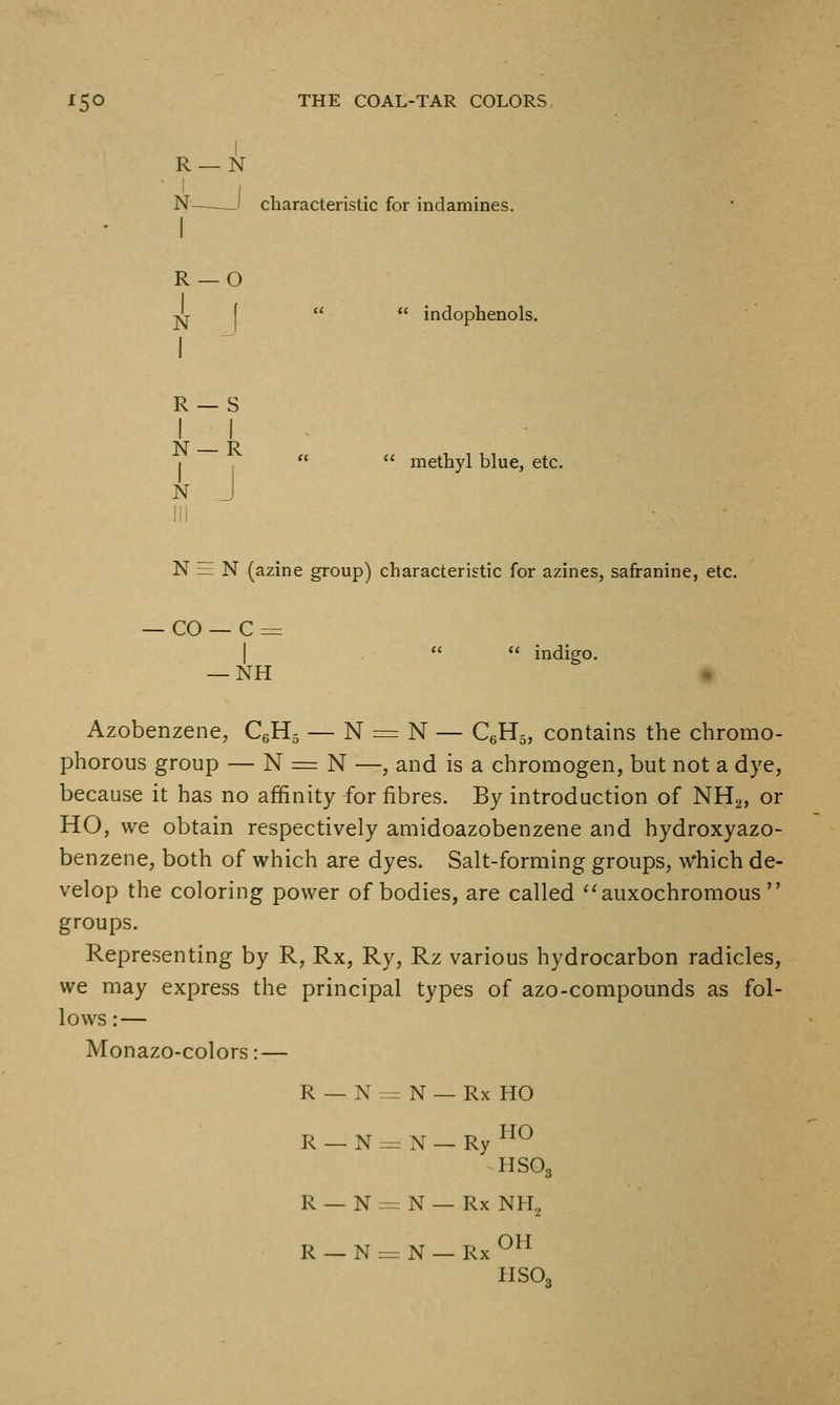 I R —N N——I characteristic for indamines.  indophenols. R- 1 -0 1 N 1 R- 1 - s 1 1 N- 1 - R 1 N J  methyl blue, etc. N = N (azine group) characteristic for azines, safranine, etc. — CO — C = I .   indigo. — NH Azobenzene, CgHj — N = N — CgHg, contains the chromo- phorous group — N = N —, and is a chromogen, but not a dye, because it has no affinity for fibres. By introduction of NH^, or HO, we obtain respectively amidoazobenzene and hydroxyazo- benzene, both of which are dyes. Salt-forming groups, which de- velop the coloring power of bodies, are called ''auxochromous groups. Representing by R, Rx, Ry, Rz various hydrocarbon radicles, we may express the principal types of azo-compounds as fol- lows : — Monazo-colors: — R- - N = = N — Rx HO R- -N:. x^ p HO - j\ — Ry HSO3 R- - N.- - N — Rx NH, R- -Nzz .N-RxOH HSO,