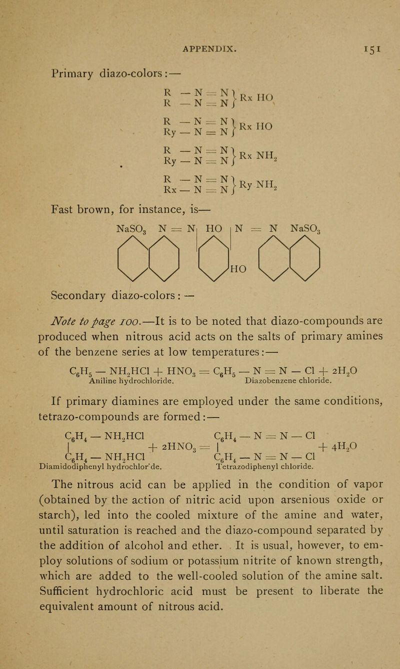 Primary diazo-colors :• R _N-^N\p R _ N := N / R _ N = N Ry — N zS}*^^ no HO Ry::N=:S^R'<NH, } R ._ N = N Rx— N -^JRyNH, Fast brown, for instance, is— NaSO NaSO. Secondary diazo-colors: — Note to page 100.—It is to be noted that diazo-compounds are produced when nitrous acid acts on the salts of primary amines of the benzene series at low temperatures:— CgH- — NH^HCl + HNO3 Aniline hydrochloride. ^6^5 _ N = N — CI + 2H,p Diazobenzene chloride. If primary diamines are employed under the same conditions, tetrazo-compounds are formed: — CgH^ — NH.,HCI CgH^ _ N = N — CI I ^ + 2HNO3 = I + 4H.,0 CgH^ — NH.HCl CgH^ — N = N — CI Diamidodiphenyl hydrochlor'de. Tetrazodiphenyl chloride. The nitrous acid can be applied in the condition of vapor (obtained by the action of nitric acid upon arsenious oxide or starch), led into the cooled mixture of the amine and water, until saturation is reached and the diazo-compound separated by the addition of alcohol and ether. It is usual, however, to em- ploy solutions of sodium or potassium nitrite of known strength, which are added to the well-cooled solution of the amine salt. Sufficient hydrochloric acid must be present to liberate the equivalent amount of nitrous acid.