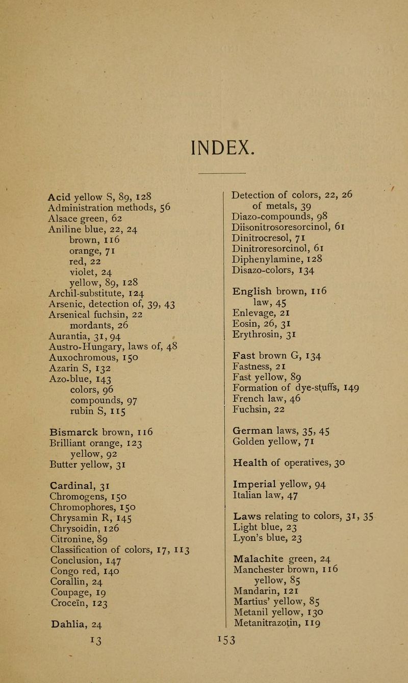 INDEX. Acid yellow S, 89, 128 Administration methods, 56 Alsace green, 62 Aniline blue, 22, 24 brown, 116 orange, 71 red, 22 violet, 24 yellow, 89, 128 Archil-substitute, 124 Arsenic, detection of, 39, 43 Arsenical fuchsin, 22 mordants, 26 Aurantia, 31, 94 Austro-Hungary, laws of, 48 Auxochromous, 150 Azarin S, 132 Azo-blue, 143 colors, 96 compounds, 97 rubin S, 115 Bismarck brown, 116 Brilliant orange, 123 yellow, 92 Butter yellow, 31 Cardinal, 31 Chromogens, 150 Chromophores, 150 Chrysamin R, 145 Chrysoidin, 126 Citronine, 89 Classification of colors, 17, 113 Conclusion, 147 Congo red, 140 Corallin, 24 Coupage, 19 Crocein, 123 Dahlia, 24 Detection of colors, 22, 26 of metals, 39 Diazo-compounds, 98 Diisonitrosoresorcinol, 61 Dinitrocresol, 71 Dinitroresorcinol, 61 Diphenylamine, 128 Disazo-colors, 134 English brown, 116 law, 45 Enlevage, 21 Eosin, 26, 31 Erythrosin, 31 Fast brown G, 134 Fastness, 21 Fast yellow, 89 Formation of dye-stuffs, 149 French law, 46 Fuchsin, 22 German laws, 35, 45 Golden yellow, 71 Health of operatives, 30 Imperial yellow, 94 Italian law, 47 Laws relating to colors, 31, 35 Light blue, 23 Lyon's blue, 23 Malachite green, 24 Manchester brown, 116 yellow, 85 Mandarin, 121 Martins' yellow, 85 Metanil yellow, 130 Metanitrazotin, 119