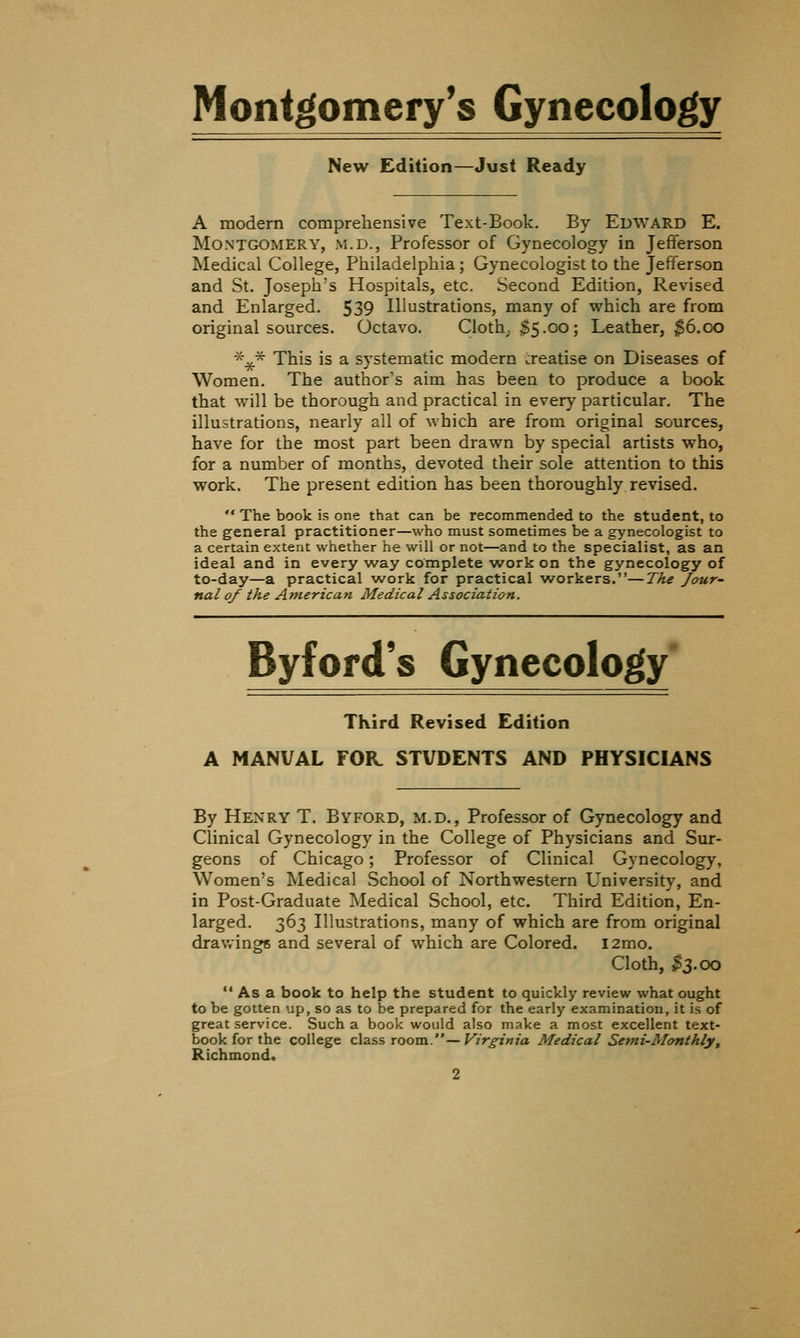 Montgomery's Gynecology New Edition—Just Ready A modern comprehensive Text-Book. By Edward E. Montgomery, m.d., Professor of Gynecology in Jefferson Medical College, Philadelphia; Gynecologist to the Jefferson and St. Joseph's Hospitals, etc. Second Edition, Revised and Enlarged. 539 Illustrations, many of which are from original sources. Octavo. Cloth; $5.00; Leather, 36.00 ■^^* This is a systematic modern treatise on Diseases of Women. The author's aim has been to produce a book that will be thorough and practical in every particular. The illustrations, nearly all of which are from original sources, have for the most part been drawn by special artists who, for a number of months, devoted their sole attention to this work. The present edition has been thoroughly revised. '* The book is one that can be recommended to the student, to the general practitioner—who must sometimes be a gynecologist to a certain extent whether he will or not—and to the specialist, as an ideal and in every way complete work on the gynecology of to-day—a practical work for practical workers.—The Jour- nal of the American Medical Association. Byfofd's Gynecology' Third Revised Edition A MANUAL FOR. STUDENTS AND PHYSICIANS By Henry T. Byford, m.d., Professor of Gynecology and Clinical Gynecology in the College of Physicians and Sur- geons of Chicago; Professor of Clinical Gynecology, Women's Medical School of Northwestern University, and in Post-Graduate Medical School, etc. Third Edition, En- larged. 363 Illustrations, many of which are from original drav.ingR and several of which are Colored. i2mo. Cloth, ,^3.00 •' As a book to help the student to quickly review what ought to be gotten up, so as to be prepared for the early examination, it is of great service. Such a book would also make a most excellent text- book for the college classroom.—Virginia Medical Semi-Monthly, Richmond.