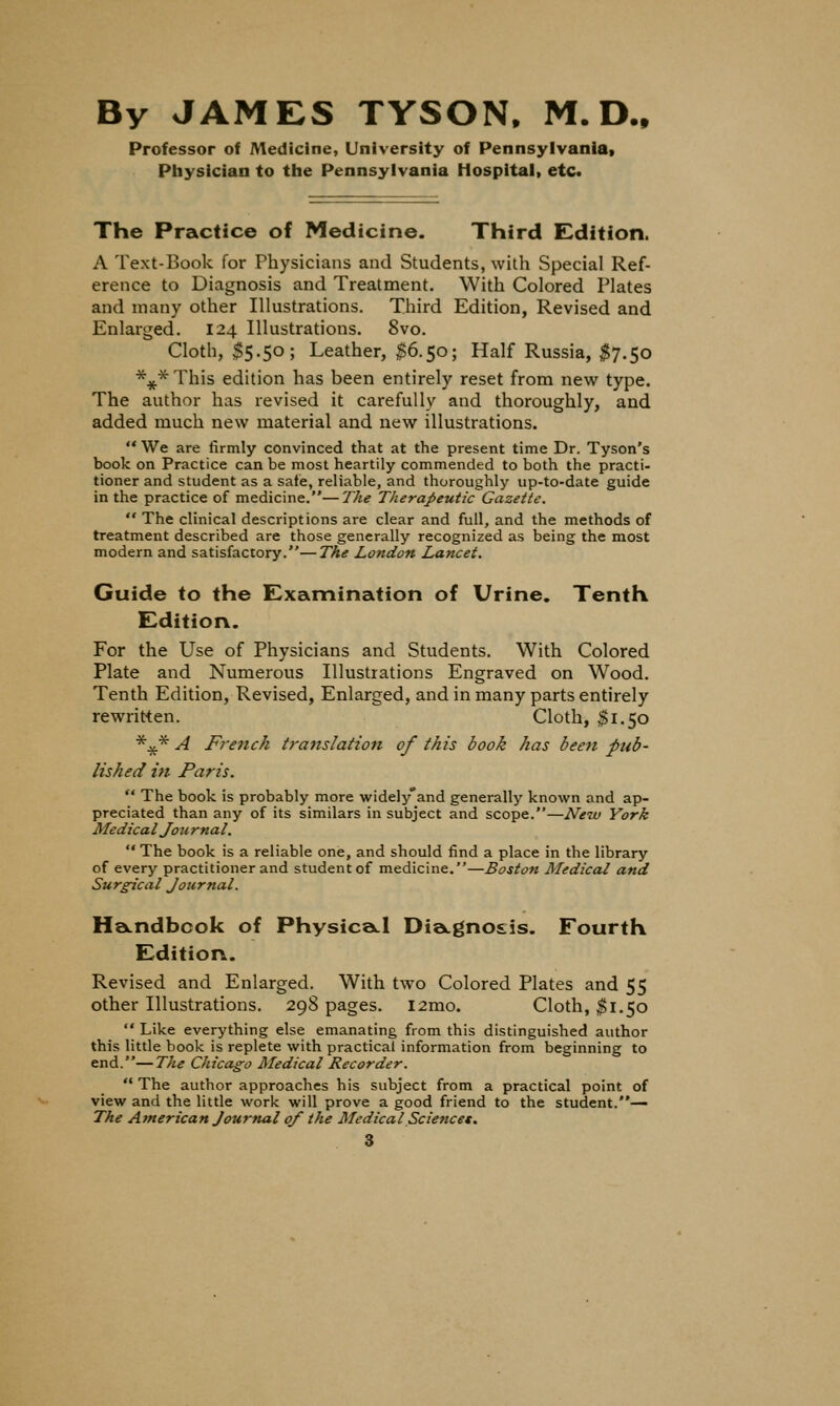 By JAMES TYSON. M. D.. Professor of Medicine, University of Pennsylvaniat Physician to the Pennsylvania Hospital, etc. The Practice of Medicine. Third Edition. A Text-Book for Physicians and Students, with Special Ref- erence to Diagnosis and Treatment. With Colored Plates and many other Illustrations. Third Edition, Revised and Enlarged. 124 Illustrations. 8vo. Cloth, $5.50; Leather, I6.50; Half Russia, ^7.50 *^*This edition has been entirely reset from new type. The author has revised it carefully and thoroughly, and added much new material and new illustrations.  We are firmly convinced that at the present time Dr. Tyson's book on Practice can be most heartily commended to both the practi- tioner and student as a sate, reliable, and thoroughly up-to-date guide in the practice of medicine.—The TheraJ>eutic Gazette,  The clinical descriptions are clear and full, and the methods of treatment described are those generally recognized as being the most modern and satisfactory.—The London Lancet. Guide to the E^xamination of Urine. Tenth E^dition. For the Use of Physicians and Students. With Colored Plate and Numerous Illustrations Engraved on Wood. Tenth Edition, Revised, Enlarged, and in many parts entirely rewritten. Cloth, ^1.50 '^:^ A French translation of this book has been pub- lished in Paris.  The book is probably more widely and generally known and ap- preciated than any of its similars in subject and scope.—New York Medical Journal.  The book is a reliable one, and should find a place in the library of every practitioner and student of medicine.—Boston Medical and Surgical Journal. Ha-ndbcok of Physica.1 Dia.gno£is. Fourth Edition. Revised and Enlarged. With two Colored Plates and 55 other Illustrations. 298 pages. i2mo. Cloth, ^1.50  Like everything else emanating from this distinguished author this little book is replete with practical information from beginning to end.—The Chicago Aledical Recorder.  The author approaches his subject from a practical point of view and the little work will prove a good friend to the student.-— The American Journal 0/ the MedicalSciencet.
