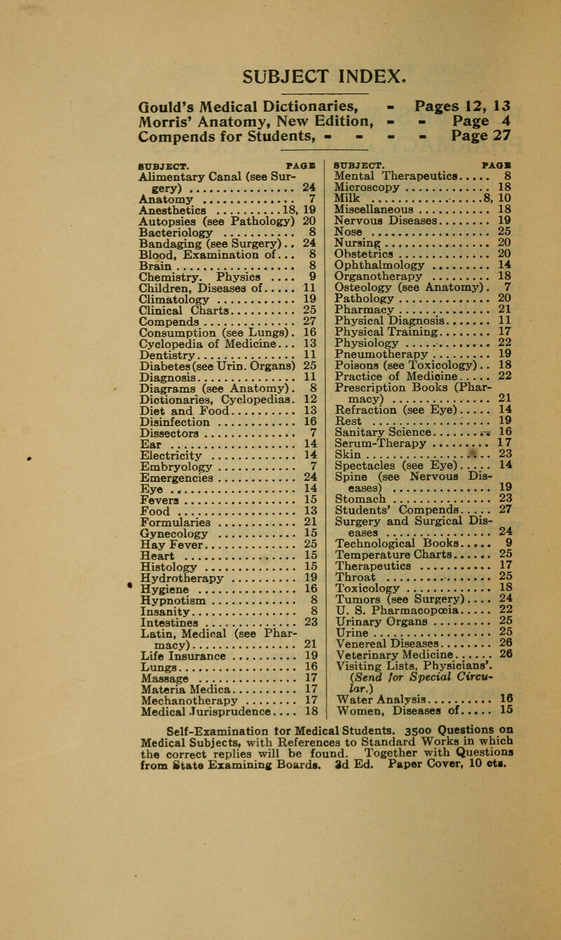 SUBJECT INDEX. Gould's Medical Dictionaries, - Pages 12, 13 Morris* Anatomy, New Edition, - - Page 4 Compends for Students, - - - - Page 27 SUBJECT. PAQB Alimentary Canal (see Sur- gery) 24 Anatomy 7 Anesthetics 18, 19 Autopsies (see Pathology) 20 Bacteriology 8 Bandaging (see Surgery) .. 24 Blood, Examination of... 8 Brain 8 Chemistry. Physics .... 9 Children, Diseases of 11 Climatology 19 Clinical Charts 25 Compends 27 Consumption (see Lungs). 16 Cyclopedia of Medicine... 13 Dentistry 11 Diabetes(seeUrin. Organs) 25 Diagnosis 11 Diagrams (see Anatomy). 8 Dictionaries, Cyclopedias. 12 Diet and Food 13 Disinfection 16 Dissectors 7 Ear 14 Electricity 14 Embryology 7 Emergencies 24 Eye 14 Fevers 15 Food 13 Formularies 21 Gynecology 15 Hay Fever 25 Heart 15 Histology 15 Hydrotherapy 19 Hygiene 16 Hypnotism 8 Insanity 8 Intestines 23 Latin, Medical (see Phar- macy) 21 Life Insurance 19 Lungs 16 Massage 17 Materia Medica 17 Mechanotherapy 17 Medical Jurisprudence.... 18 SUBJECT. PAoa Mental Therapeutics 8 Microscopy 18 Milk 8,10 Miscellaneous 18 Nervous Diseases 19 Nose 25 Nursing 20 Obstetrics 20 Ophthalmology 14 Organotherapy 18 Osteology (see Anatomy) . 7 Pathology 20 Pharmacy 21 Physical Diagnosis 11 Physical Training 17 Physiology 22 Pneumotherapy 19 Poisons (see Toxicology) .. 18 Practice of Medicine 22 Prescription Books (Phar- macy) 21 Refraction (see Eye) 14 Rest 19 Sanitary Science n 16 Serum-Therapy 17 Skin ♦... 23 Spectacles (see Eye)..... 14 Spine (see Nervous Dis- eases) 19 Stomach 23 Students' Compends..... 27 Surgery and Surgical Dis- eases 24 Technological Books..... 9 Temperature Charts 25 Therapeutics 17 Throat 25 Toxicology 18 Tumors (see Surgery).... 24 U. S. Pharmacopoeia 22 Urinary Organs 25 Urine 25 Venereal Diseases 26 Veterinary Medicine 26 Visiting Lists, Physicians'. (Send lor Special Circu- lar.) Water Analysis 16 Women, Diseases of 15 Self-Examination tor Medical Students. 3500 Questions on Medical Subjects, with References to Standard Works in which the correct replies will be found. Together with Questions from State Examining Boards. 8d Ed. Paper Cover, 10 ot».