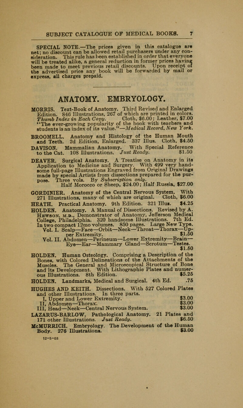 SUBJECT CATALOGUE OF MEDICAL BOOKS. SPECIAL NOTE.—The prices given in this catalogue are net; no discount can be allowed retail purchasers under any con- sideration. This rule has been established in order that everyone will be treated alike, a general reduction in former prices having been made to meet previous retail discounts. Upon receipt of the advertised price any book will be forwarded by mail or express, all charges prepaid. ANATOMY. EMBRYOLOGY. MORRIS. Text-Book of Anatomy. Third Revised and Enlarged Edition. 846 Illustrations, 267 of which are printed in colors. Thumb Index in Each Copy. Cloth, $6.00; Leather, $7.00 The ever-growing popularity of the book with teachers and students is an index of its value.—Medical Record. New York. BROOMELL. Anatomy and Histology of the Human Mouth and Teeth. 2d Edition, Enlarged. 337 Illus. Cloth, $4.60 DAVISON. Mammalian Anatomy. With Special Reference to the Cat. 108 Illustrations. Just Ready. $1.50 DEAVER. Surgical Anatomy. A Treatise on Anatomy in its Application to Medicine and Surgery. With 499 very hand- some full-page Illustrations Engraved from Original Drawings made by special Artists from dissections prepared for the pur- pose. Three vols. By Subscription only. Half Morocco or Sheep, $24.00; Half Russia, $27.00 GORDINIER. Anatomy of the Central Nervous System. With 271 Illustrations, many of which are original. Cloth, $6.00 HEATH. Practical Anatomy. 9th Edition. 321 Illus. $4.25 HOLDEN. Anatomy. A Manual of Dissections. Revised by A. Hbwson, M.D., Demonstrator of Anatomy, Jefferson Medical College, Philadelphia. 320 handsome Illustrations. 7th Ed. In two compact 12mo volumes. 850 pages. Large New Type. Vol. I. Scalp—Face—Orbit—Neck—Throat—Thorax—Up- per Extremity. $1.60 Vol. II. Abdomen—Perineum—Lower Extremity—Brain— Eve—Ear—Mammary Gland—Scrotum—Testes. $1.50 HOLDEN. Human Osteology. Comprising a Description of the Bones, with Colored Delineations of the Attachments of the Muscles. The General and Microscopical Structure of Bone and its Development. With Lithographic Plates and numer- ous Illustrations. 8th Edition. $6.26 HOLDEN. Landmarks, Medical and Surgical. 4th Ed. .75 HUGHES AND KEITH. Dissections. With 527 Colored Plates and other Illustrations. In three parts. I, Upper and Lower Extremity. $3.00 II, Abdomen—Thorax'. $3.00 III, Head—Neck—Central Nervoxis System. $3.00 LAZARUS-BARLOW. Pathological Anatomy. 21 Plates and 171 other Illustrations. Just Ready. $6.60 McMURRICH. Embryology. The Development of the Human Body. 276 lUustrations. $3.00
