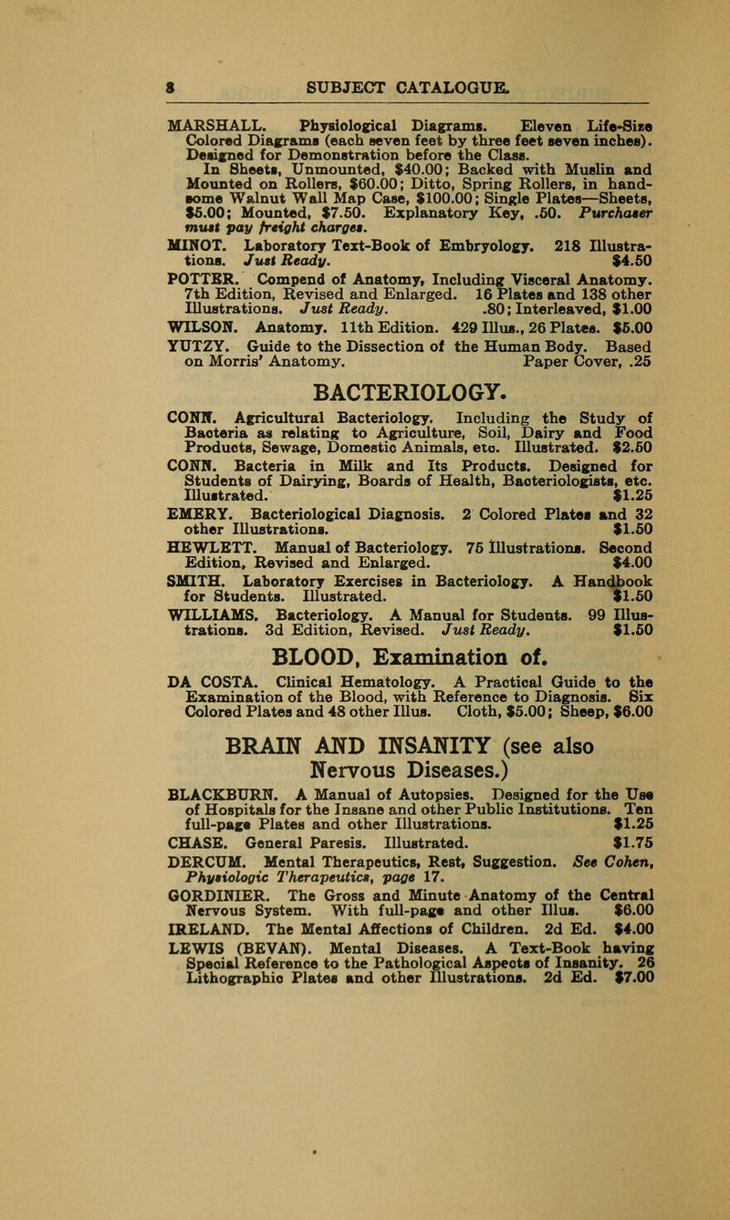 MARSHALL. Physiological Diagrams. Eleven Life-Size Colored DiaKrama (each seven feet by three feet seven inches). Designed for Demonstration before the Class. In Sheets, Unmounted, $40.00; Backed with Muslin and Moxinted on Rollers, $60.00; Ditto, Spring Rollers, in hand- some Walnut Wall Map Case, $100.00; Single Plates—Sheets, $5.00; Mounted, $7.60. Explanatory Key, .50. Purchaser must pay freight charges. MINOT. Laboratory Text-Book of Embryology. 218 Illustra- tions. Just Ready. $4.50 POTTBR. Compend of Anatomy, Including Visceral Anatomy. 7th Edition, Revised and Enlarged. 16 Plates and 138 other Illustrations. Just Beady. .80; Interleaved, $1.00 WILSON. Anatomy. 11th Edition. 429 Illus., 26 Plates. $5.00 YUTZY. Guide to the Dissection of the Human Body. Based on Morris' Anatomy. Paper Cover, .25 BACTERIOLOGY- CONN. AgricTiltural Bacteriology, Including the Study of Bacteria as relating to Agriculture, Soil, Dairy and Food Products, Sewage, Domestic Animals, etc. Illustrated. $2.50 CONN. Bacteria in Milk and Its Products. Designed for Students of Dairying, Boards of Health, Bacteriologists, etc. Illustrated. $1.25 EMERY. Bacteriological Diagnosis. 2 Colored Plates and 32 other Illustrations. $1.50 HEWLETT. Manual of Bacteriology. 75 Illustrations. Second Edition, Revised and Enlarged. $4.00 SMITH. Laboratory Exercises in Bacteriology. A Handbook for Students. Illustrated. $1.50 WILLIAMS. Bacteriology. A Manual for Students. 99 Illus- trations. 3d Edition, Revised. Just Beady. $1.50 BLOOD, Examination of. DA COSTA. Clinical Hematology. A Practical Guide to the Examination of the Blood, with Reference to Diagnosis. Six Colored Plates and 48 other lUus. Cloth. $5.00; Sheep, $6.00 BRAIN AND INSANITY (see also Nervous Diseases.) BLACKBURN. A Manual of Autopsies. Designed for the Use of Hospitals for the Insane and other Public Institutions. Ten full-page Plates and other Illustrations. $1.25 CHASE. General Paresis. Illustrated. $1.75 DERCUM. Mental Therapeutics, Rest, Suggestion. See Cohen, Physiologic Therapeutics, page 17. 60RDINIER. The Gross and Minute Anatomy of the Central Nervous System. With full-page and other lUus. $6.00 IRELAND. The Mental Affections of Children. 2d Ed. $4.00 LEWIS (BEVAN). Mental Diseases. A Text-Book having Special Reference to the Pathological Aspects of Insanity. 26 Lithographic Plates and other Illustrations. 2d Ed. $7.00