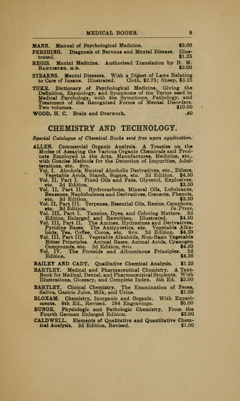MAIVN. Manual of Psychological Medicine. S3.00 PERSHING. Diagnosis of Rervout and Mental Disease. Illus- trated. $1-25 REGIS. Mental Medicine. Authorised Translation by H. M. Bankistsr, u.d. $2.00 STEARNS. Mental Diseases. With a Digest of Laws Relating to Care of Insane. Illustrated. Cloth, $2.75; Sheep, $3.25 TUEIE. Dictionary of Psychological Medicine. Giving the Definition, Etymology, and Symptoms of the Terms used in Medical Psychology, with the Symptoms, Pathology, and Treatment of the Recognized Forms of Mental Disorders. Two volumes. $10.00 WOOD, H. C. Brain and Overwork. .40 CHEMISTRY AND TECHNOLOGY. Special Catalogue of Chemical Book* $ent free upon application. ALLEN. Commercial Organic Analysis. A Treatise on the Modes of Assaying the Various Organic Chemicals and Prod- ucts Employed in the Arts, Manufactures, Medicine, etc., with Concise Methods for the Detection of Impurities, Adul- terations, etc. 8vo. Vol. I. Alcohols, Neutral Alcoholic Derivatives, etc.. Ethers, Vegetable Acids, Starch, Sugars, etc. 3d Edition. $4.50 Vol. II, Part I. Fixed Oils and Fats, Glycerol, Explosives, etc. 3d Edition. $3.50 Vol. II, Part 11. Hydrocarbons, Mineral Oils, Lubricants, Benzenes, Naphthalenes and Derivatives, Creosote, Phenols, etc. 3d Edition. $3.60 Vol. II, Part III. Terpenes, Essential Oils, Resins, Camphors, etc. 3d Edition. In Press. Vol. Ill, Part I. Tannins, Dyes, and Coloring Matters. 3d Edition, Enlarged and Rewritten. Illustrated. $4.50 Vol. Ill, Part II. The Amines, Hydrazines and Derivatives, Pyridine Bases. The Antipyretics, etc. Vegetable Alka- loids, Tea, Coffee, Cocoa, etc. 8vo. 2d Edition. $4.50 Vol. Ill, Part III. Vegetable Alkaloids, Non-Basic Vegetable Bitter Principles. Animal Bases, Animal Acids, Cyanogen Compounds, etc. 2d Edition, 8vo. $4.50 Vol. IV. The Proteids and Albuminous Principles. 2d Edition. ^ $4.50 BAILEY AND CADY. Qualitative Chemical Analysis. $1.25 BARTLEY. Medical and Pharmaceutical Chemistry. A Text- Book for Medical, Dental, and Pharmaceutical Students. With Illustrations, Glossary, and Complete Index. 6th Ed. $3.00 BARTLEY. Clinical Chemistry. The Examination of Feces, Saliva, Gastric Juice, Milk, and Urine. $1.00 BLOXAM. Chemistry, Inorganic and Organic. With Experi- ments. 9th Ed., Revised. 284 Engravings. $6.00 BUNGE. Physiologic and Pathologic Chemistry. From the Fourth German Enlarged Edition. $3.00 CALDWELL. Elements of Qualitative and Quantitative Chem- ical Analysis. 3d Edition, Revised. $1.00