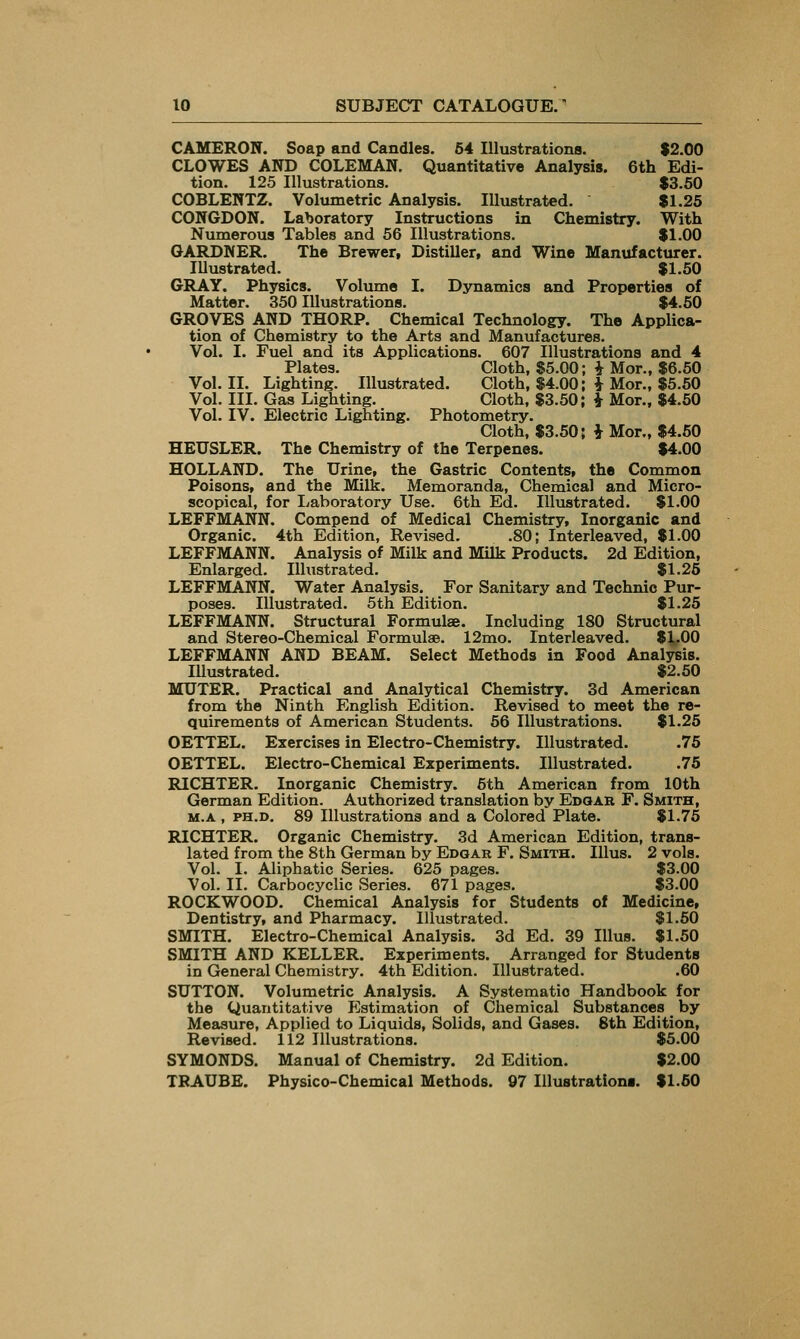 CAMERON. Soap and Candles. 64 Illustrations. $2.00 CLOWES AND COLEMAN. Quantitative Analysis. 6th Edi- tion. 125 Illustrations. $3.50 COBLENTZ. Volumetric Analysis. Illustrated. $1.25 CONGDON. Laboratory Instructions in Chemistry. With Numerous Tables and 56 Illustrations. $1.00 GARDNER. The Brewer, Distiller, and Wine Manufacturer. lUustrated. $1.50 GRAY. Physics. Volume I. Dynamics and Properties of Matter. 350 Illustrations. $4.50 GROVES AND THORP. Chemical Technology. The Applica- tion of Chemistry to the Arts and Manufactures. Vol. I. Fuel and its Applications. 607 Illustrations and 4 Plates. Cloth, $5.00; i Mor., $6.50 Vol. II. Lighting. Illustrated. Cloth, $4.00; i Mor., $5.50 Vol. III. Gas Lighting. Cloth, $3.50; i Mor., $4.50 Vol. IV. Electric Lighting. Photometry. Cloth, $3.50; i Mor., $4.50 HEUSLER. The Chemistry of the Terpenes. $4.00 HOLLAND. The Urine, the Gastric Contents, the Common Poisons, and the Milk. Memoranda, Chemical and Micro- scopical, for Laboratory Use. 6th Ed. Illustrated. $1.00 LEFFMANN. Compend of Medical Chemistry, Inorganic and Organic. 4th Edition, Revised. .80; Interleaved, $1.00 LEFFMANN. Analysis of Milk and Milk Products. 2d Edition, Enlarged. Illustrated. $1.26 LEFFMANN. Water Analysis. For Sanitary and Technio Pur- poses. Illustrated. 5th Edition. $1.25 LEFFMANN. Structural Formulae. Including 180 Structural and Stereo-Chemical Formulae. 12mo. Interleaved. $^.00 LEFFMANN AND BEAM. Select Methods in Food Analysis. Illustrated. $2.50 MUTER. Practical and Analytical Chemistry. 3d American from the Ninth English Edition. Revised to meet the re- quirements of American Students. 56 Illustrations. $1.25 OETTEL. Exercises in Electro-Chemistry. Illustrated. .75 OETTEL. Electro-Chemical Experiments. Illustrated. .75 RICHTER. Inorganic Chemistry. 6th American from 10th German Edition. Authorized translation by Edgak F. Smith, M.A , PH.D. 89 Illustrations and a Colored Plate. $1.76 RICHTER. Organic Chemistry. 3d American Edition, trans- lated from the 8th German by Edgar F. Smith. Illus. 2 vols. Vol. I. Aliphatic Series. 625 pages. $3.00 Vol. II. Carbocyclic Series. 671 pages. $3.00 ROCKWOOD. Chemical Analysis for Students of Medicine, Dentistry, and Pharmacy. Illustrated. $1.50 SMITH. Electro-Chemical Analysis. 3d Ed. 39 Illus. $1.50 SMITH AND KELLER. Experiments. Arranged for Students in General Chemistry. 4th Edition. Illustrated. .60 SUTTON. Volumetric Analysis. A Systematic Handbook for the Quantitative Estimation of Chemical Substances by Measure, Applied to Liquids, Solids, and Gases. 8th Edition, Revised. 112 Illustrations. $5.00 SYMONDS. Manual of Chemistry. 2d Edition. $2.00 TRAUBE. Physico-chemical Methods. 97 lUustrationt. $1.60
