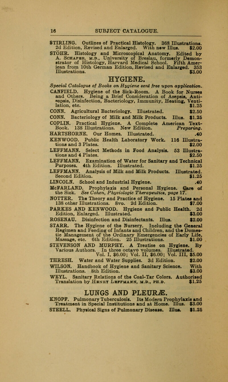 STIRLING. Outlines of Practical Histology. 368 Illxistrationg. 2d Edition, Revised and Enlarged. With new Illua. $2.00 STOHR. Histology and Microscopical Anatomy. Edited by A. ScHAPBR, M.D., University of Breslau, formerly Demon- strator of Histology, Harvard Medical School. Fifth Amer- ican from 10th German Edition, Revised and Enlarged. 353 nivistrations. $3.00 HYGIENE. Special Catalogue of Books on Hygiene sent free upon application. CAIfFIELD. Hygiene of the Sick-Room. A Book for Nurses and Others. Being a Brief Consideration of Asepsis, Anti- sepsis, Disinfection, Bacteriology, Immunity, Heating, Venti- lation, etc. $1.25 CONN. Agricultural Bacteriology. Illxistrated. $2.50 CONN. Bacteriology of Milk and Milk Products- Hlus. $1.26 COPLIN. Practical Hygiene. A Complete American Text- Book. 138 Illustrations. New Edition. Preparing. HARTSHORNE. Our Homes. Illustrated. .40 KENWOOD. PubUc Health Laboratory Work. 116 Illustra- tions and 3 Plates. $2.00 LEFFMANN. Select Methods in Food Analysis. 53 Illustra- tions and 4 Plates. $2.50 LEFFMANN. Examination of Water for Sanitary and Technical Purposes. 4th Edition. Illustrated. $1.25 LEFFMANN. Analysis of Milk and Milk Products. Illustrated. Second Edition. $1.25 LINCOLN. School and Industrial Hygiene. .40 McFARLAND. Prophylaxis and Personal Hygiene. CSare of the Sick. See Cohen, Physiologic TherapeiUics, page 17. KOTTER. The Theory and Practice of Hygiene. 15 Plates and 138 other Illustrations. 8vo. 2d Edition. $7.00 PARKAS AND KENWOOD. Hygiene and PubUc Health. 2d Edition, Enlarged. Illustrated. $3.00 ROSENAU. Disinfection and Disinfectants. Hlus. $2.00 STARR. The Hygiene of the Nursery. Including the General Regimen and Feeding of Infants and Children, and the Domes- tic Management of the Ordinary Emergencies of Early Life, Massage, etc. 6th Edition. 25 Illustrations. $1.00 STEVENSON AND MURPHY. A Treatise on Hygiene. By Various Authors. In three octavo volumes. Illustrated. Vol. I, $6.00; Vol. II, $6.00; Vol. Ill, $5.00 THRESH. Water and Water Supplies. 3d Edition. $2.00 WILSON. Handbook of Hygiene and Sanitary Science. With Illustrations. 8th Edition. $3.00 WEYL. Sanitary Relations of the Coal-Tar Colors. Authorised Translation by Hbnbt Lsffuann, ii.J>., ph.d. $1.25 LUNGS AND PLEURA. KNOPF. Pulmonary Tuberculosis. Its Modem Prophylaxis and Treatment in Special Institutions and at Home. lUus. $3.00 STEELL. Physical Signs of Pulmonary Disease. Illua. $1.25