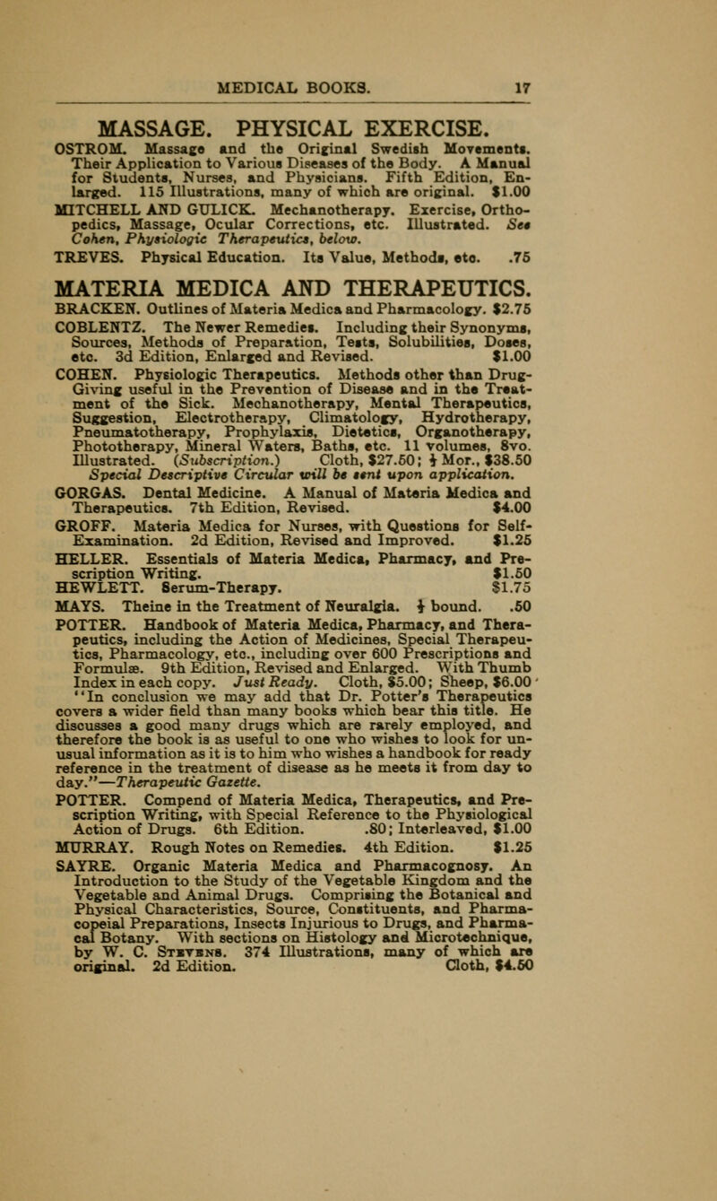 MASSAGE. PHYSICAL EXERCISE. OSTROM. Massage and the Orieinal Swedish Movements. Their Application to Various Diseases of the Body. A Manual for Students, Nurses, and Physicians. Fifth Edition, En- larged. 115 Illustrations, many of which are original. $1.00 MITCHELL AND GULICK. Mechanotherapy. Exercise, Ortho- pedics, Massage, Ocular Corrections, etc. Illustrated. Set Cohen, Phytiologie Therapeutics, below. TREVES. Physical Education. Its Value, Methods, etc. .76 MATERIA MEDICA AND THERAPEUTICS. BRACKEN. Outlines of Materia Medica and Pharmacology. $2.75 COBLENTZ. The Newer Remedies. Including their Synonyms, Sources, Methods of Preparation, Tests, Solubilities, Doses, etc. 3(1 Edition, Enlarged and Revised. $1.00 COHEN. Physiologic Therapeutics. Methods other than Drug- Giving useful in the Prevention of Disease and in the Treat- ment of the Sick. Mechanotherapy, Mental Therapeutics, Suggestion, Electrotherapy, Climatology, Hydrotherapy, Pneumatotherapy, Prophylaxis, Dietetics, Organotherapy, Phototherapy, Mineral Waters, Baths, etc. 11 volumes, 8vo. Illustrated. (Subscription.) Cloth, $27.50; ^ Mor., $38.50 Special Descriptive Circular toill be tent upon application. GORGAS. Dental Medicine. A Manual of Materia Medica and Therapeutics. 7th Edition, Revised. $4.00 GROFF. Materia Medica for Nurses, with Questions for Self- Examination. 2d Edition, Revised and Improved. $1.25 HELLER. Essentials of Materia Medicat Pharmacy, and Pre- scription Writing. $1.50 HEWLETT. Serum-Therapy. $1.75 MAYS. Theine in the Treatment of Neuralgia, i bound. .60 POTTER. Handbook of Materia Medica, Pharmacy, and Thera- peutics, including the Action of Medicines, Special Therapeu- tics, Pharmacology, etc., including over 600 Prescriptions and Formulae. 9th Edition, Revised and Enlarged. With Thumb Index in each copy. Just Ready. Cloth, $5.00; Sheep, $6.00 ' In conclusion we may add that Dr. Potter's Therapeutics covers a wider field than many books which bear this title. He discusses a good many drugs which are rarely employed, and therefore the book is as useful to one who wishes to look for un- usual information as it is to him who wishes a handbook for ready reference in the treatment of disease as he meets it from day to day.—Therapeutic Gazette. POTTER. Compend of Materia Medica, Therapeutics, and Pre- scription Writing, with Special Reference to the Physiological Action of Drugs. 6th Edition. .80; Interleaved, $1.00 MURRAY. Rough Notes on Remedies. 4th Edition. $1.25 SAYRE. Organic Materia Medica and Pharmacognosy. An Introduction to the Study of the Vegetable Kingdom and the Vegetable and Animal Drugs. Comprising the Botanical and Physical Characteristics, Source, Constituents, and Pharma- copeial Preparations, Insects Injurious to Drugs, and Pharma- cal Botany. With sections on Histology and Microtechnique, by W. C. St«tbn8. 374 Illustrations, many of which are original. 2d Edition. Cloth, $4.60