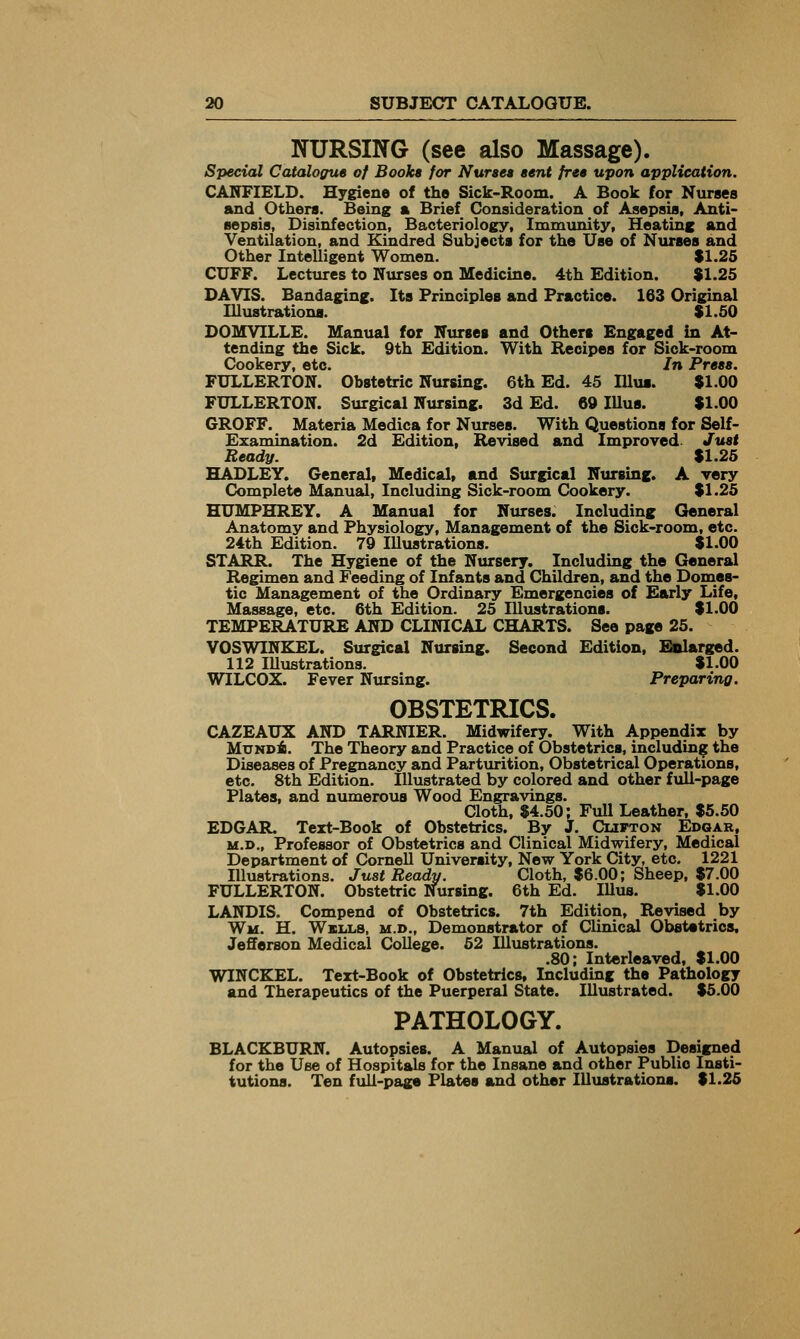 NURSING (see also Massage). Special Cataloffue of Bookt for Nurse* tent free upon application. CASTIELD. Hygiene of the Sick-Room. A Book for Nurses and Others. Being a Brief Consideration of Asepsis, Anti- sepsis, Disinfection, Bacteriology, Immunity, Heating and Ventilation, and Kindred Subjects for the Use of Nurses and Other Intelligent Women. S1.25 CUFF. Lectiu-es to Nurses on Medicine. 4th Edition. $1.25 DAVIS. Bandaging. Its Principles and Practice. 163 Original Illustrations. S1.50 DOMVILLE. Manual for Nurses and Others Engaged in At- tending the Sick. 9th Edition. With Recipes for Sick-room Cookery, etc. In Press. FULLERTON. Obstetric Nursing. 6th Ed. 45 Illua. $1.00 FULLERTON. Surgical Nursing. 3d Ed. 69 Illus. $1.00 6R0FF. Materia Medica for Nurses. With Questions for Self- Examination. 2d Edition, Revised and Improved- Just Ready. $1.25 HADLEY. Generalf Medical, and Surgical Nursing. A very Complete Manual, Including Sick-room Cookery. $1.25 HUMPHREY. A Manual for Nurses. Including General Anatomy and Physiology, Management of the Sick-room, etc. 24th Edition. 79 Illustrations. $1.00 STARR. The Hygiene of the Nursery. Including the General Regimen and Feeding of Infants and Children, and the Domes- tic Management of the Ordinary Emergencies of Early Life, Massage, etc. 6th Edition. 25 Illustrations. $1.00 TEMPERATURE AND CLINICAL CHARTS. See page 25. VOSWINEJSL. Surgical Nursing. Second Edition, Enlarged. 112 lUustrations. $1.00 WILCOX. Fever Nursing. Preparing. OBSTETRICS. CAZEAUX AND TARNIER. Midwifery. With Appendix by MuNDi). The Theory and Practice of Obstetrics, including the Diseases of Pregnancy and Partvu-ition, Obstetrical Operations, etc. 8th Edition. Illustrated by colored and other full-page Plates, and numerous Wood Engravings. Cloth, $4.50; Full Leather, $6.50 EDGAR. Text-Book of Obstetrics. By J. Cufton Edgar, M.D., Professor of Obstetrics and Clinical Midwifery, Medical Department of Cornell University, New York City, etc. 1221 Illustrations. Just Beady. Cloth, $6.00; Sheep, $7.00 FULLERTON. Obstetric Nursing. 6th Ed. lUus. $1.00 LANDIS. Compend of Obstetrics. 7th Edition, Revised by Wm. H. Wmxs, M.D., Demonstrator of Clinical Obstetrics. Jefferson Medical College. 52 Illustrations. .80; Interleaved, $1.00 WINCKEL. Text-Book of Obstetrics, Including the Pathology and Therapeutics of the Puerperal State. Illustrated. $5.00 PATHOLOGY. BLACKBURN. Autopsies. A Manual of Autopsies Designed for the Use of Hospitals for the Insane and other Public Insti- tutions. Ten fiill-page Plates and other Illustrations. $1.26