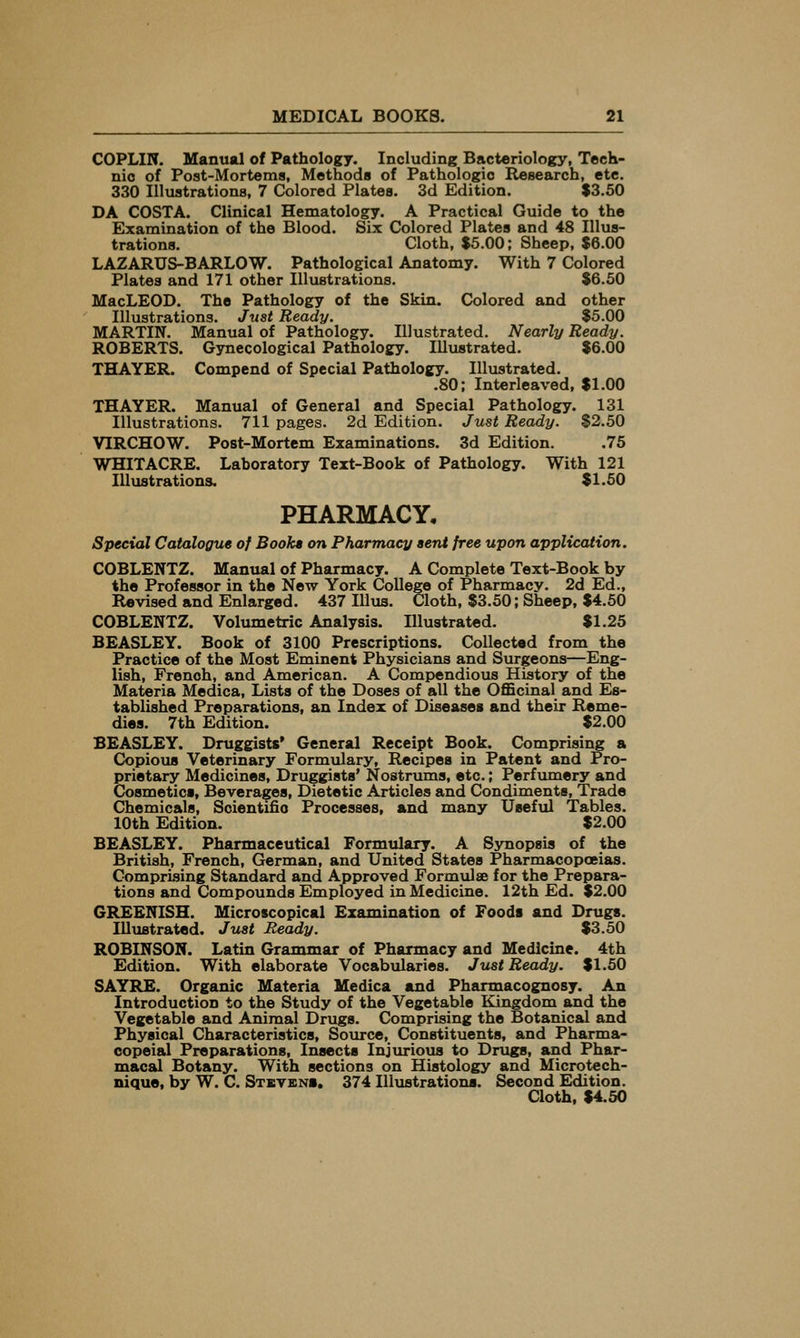 COPLIN. Manual of Pathology. Including Bacteriology, Tech- nic of Post-Mortems, Methods of Pathologic Research, etc. 330 Illuatrationa, 7 Colored Platea. 3d Edition. $3.50 DA COSTA. Clinical Hematology. A Practical Guide to the Examination of the Blood. Six Colored Plates and 48 Illus- trations. Cloth, $5.00; Sheep, $6.00 LAZARUS-BARLOW. Pathological Anatomy. With 7 Colored Plates and 171 other Illustrations. $6.50 MacLEOD. The Pathology of the Skin. Colored and other Illustrations. Just Ready. $5.00 MARTIN. Manual of Pathology. Illustrated. Nearly Ready. ROBERTS. Gynecological Pathology. Illustrated. $6.00 THAYER. Compend of Special Pathology. Illustrated. .80; Interleaved, $1.00 THAYER. Manual of General and Special Pathology. 131 Illustrations. 711 pages. 2d Edition. Just Ready. $2.50 VIRCHOW. Post-Mortem Examinations. 3d Edition. .75 WHITACRE. Laboratory Text-Book of Pathology. With 121 Illustrations. $1.50 PHARMACY, Special Catalogue of Book* on Pharmacy sent free upon application. COBLENTZ. Manual of Pharmacy. A Complete Text-Book by the Professor in the New York College of Pharmacy. 2d Ed., Revised and Enlarged. 437 Illus. Cloth, $3.50; Sheep, $4.50 COBLENTZ. Volxmietric Analysis. Illustrated. $1.25 BEASLEY. Book of 3100 Prescriptions. Collected from the Practice of the Most Eminent Physicians and Surgeons—Eng- lish, French, and American. A Compendious History of the Materia Medica, Lists of the Doses of all the Officinal and Es- tablished Preparations, an Index of Diseases and their Reme- dies. 7th Edition. $2.00 BEASLEY. Druggists' General Receipt Book. Comprising a Copious Veterinary Formulary, Recipes in Patent and Pro- prietary Medicines, Druggists' Nostrums, etc.; Perfumery and Cosmetics, Beverages, Dietetic Articles and Condiments, Trade Chemicals, Soientifio Processes, and many Useful Tables. 10th Edition. $2.00 BEASLEY. Pharmaceutical Formulary. A Synopsis of the British, French, German, and United States Pharmacopoeias. Comprising Standard and Approved Formulae for the Prepara- tions and Compounds Employed in Medicine. 12th Ed. $2.00 GREENISH. Microscopical Examination of Foods and Drugs. Illustrated. Just Ready. $3.50 ROBINSON. Latin Grammar of Pharmacy and Medicine. 4th Edition. With elaborate Vocabularies. Just Ready. $1.50 SAYRE. Organic Materia Medica and Pharmacognosy. An Introduction to the Study of the Vegetable Kingdom and the Vegetable and Animal Drugs. Comprising the Botanical and Physical Characteristics, Source, Constituents, and Pharma- copeial Preparations, Insects Injurious to Drugs, and Phar- macal Botany. With sections on Histology and Microtech- nique, by W. C. Stbvens, 374 Illustrations. Second Edition. Cloth. $4.50