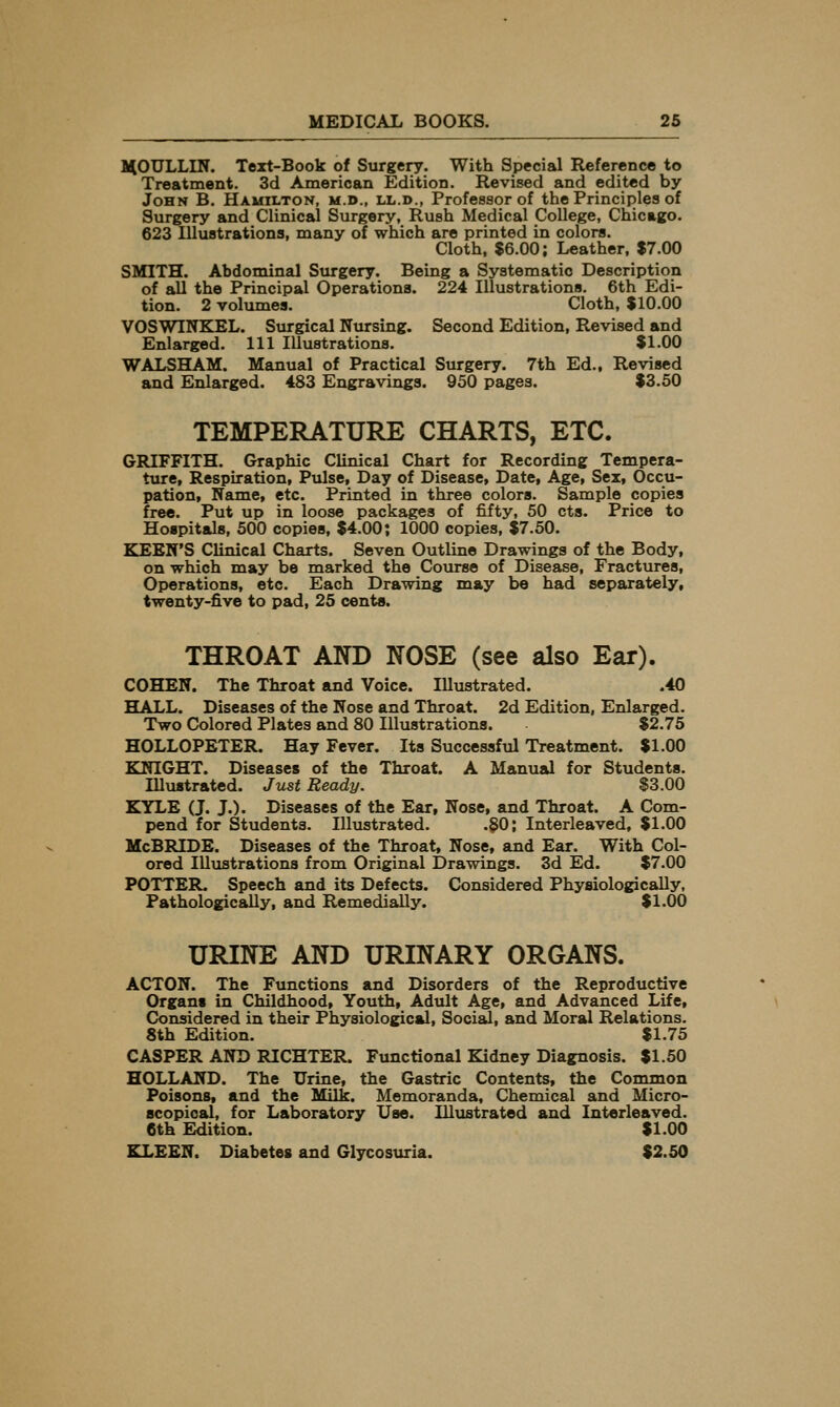 HOULLIN. Text-Book of Surgery. With Special Reference to Treatment. 3d American Edition. Revised and edited by John B. Hamilton, m.d., ll.d., Professor of the Principles of Surgery and Clinical Surgery, Rush Medical College, Chicago. 623 Illuatrations, many of which are printed in colors. Cloth, $6.00; Leather, $7.00 SMITH. Abdominal Surgery. Being a Systematic Description of all the Principal Operations. 224 Illustrations. 6th Edi- tion. 2 volumes. Cloth, $10.00 VOSWTNKEL. Surgical Nursing. Second Edition, Revised and Enlarged. Ill Illustrations. $1.00 WALSHAM. Manual of Practical Surgery. 7th Ed., Revised and Enlarged. 483 Engravings. 950 pages. $3.50 TEMPERATURE CHARTS, ETC. GRIFFITH. Graphic Clinical Chart for Recording Tempera- ture, Respiration, Pulse, Day of Disease, Date, Age, Sex, Occu- pation, Name, etc. Printed in three colors. Sample copies free. Put up in loose packages of fifty, 50 cts. Price to Hospitals, 500 copies, $4.00; 1000 copies, $7.50. KEEN'S Clinical Charts. Seven Outline Drawings of the Body, on which may be marked the Course of Disease, Fractures, Operations, etc. Each Drawing may be had separately, twenty-five to pad, 25 cents. THROAT AND NOSE (see also Ear). COHEN. The Throat and Voice. Illustrated. .40 HALL. Diseases of the Nose and Throat. 2d Edition, Enlarged. Two Colored Plates and 80 Illustrations. $2.75 HOLLOPETER. Hay Fever. Its Successful Treatment. $1.00 KNIGHT. Diseases of the Throat. A Manual for Students. Illustrated. Just Ready. $3.00 KYLE (J. J.). Diseases of the Ear, Nose, and Throat. A Com- pend for Students. Illustrated. .§0; Interleaved, $1.00 McBRIDE. Diseases of the Throat, Nose, and Ear. With Col- ored Illustrations from Original Drawings. 3d Ed. $7.00 POTTER. Speech and its Defects. Considered Physiologically, Pathologically, and RemediaUy. $1.00 URINE AND URINARY ORGANS. ACTON. The Functions and Disorders of the Reproductive Organs in Childhood, Youth, Adult Age, and Advanced Life, Considered in their Physiological, Social, and Moral Relations. 8th Edition. $1.75 CASPER AND RICHTER. Functional Kidney Diagnosis. $1.50 HOLLAND. The Urine, the Gastric Contents, the Common Poisons, and the Milk. Memoranda, Chemical and Micro- scopical, for Laboratory Use. Illustrated and Interleaved. 6th Edition. $1.00 KLEEN. Diabetes and Glycosuria. $2.50