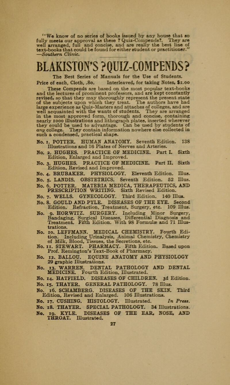 We know of no series of books issued by any house that so fully meets our approval as these ? Quiz-Compends?. They are well arranged, full and concise, and are really the best line of text-books that could be found for either student or practitioner. —Southern Clinic. BLAKISTON'S ? QUIZ-COMPENDS? The Best Series of Manuals for the Use of Students. Price of each, Cloth, .80. Interleaved, for taking Notes, $1.00 These Compends are based on the most popiilar text-books and the lectures of prominent professors, and are kept constantly revised, so that they may thoroughly represent the present state of the subjects upon which they treat. The authors have had large experience as Quiz-Masters and attaches of colleges, and are well acquainted with the wants of students. They are arranged in the most approved form, thorough and concise, containing nearly 1000 illustrations and lithograph plates, inserted wherever they could be used to advantage. Can be used by students of any coUege. They contain information nowhere else collected in such a condensed, practical shape. No. I. POTTER. HUMAN ANATOMY. Seventh Edition. 138 Illustrations and 16 Plates of Nerves and Arteries. No. 2. HUGHES. PRACTICE OF MEDICINE. Part I. Sixth Edition, Enlarged and Improved. No. 3. HUGHES. PRACTICE OF MEDICINE. Part H. Sixth Edition, Revised and Improved. No. 4. BRUBAKER. PHYSIOLOGY. Eleventh Edition. Illua. No. 5. LANDIS. OBSTETRICS. Seventh Edition. 52 Illua. No. 6. POTTER. MATERIA MEDICA, THERAPEUTICS, AND PRESCRIPTION WRITING. Sixth Revised Edition. No. 7. WELLS. GYNECOLOGY. Third Edition. 140 Illus. No. 8. GOULD AND PYLE. DISEASES OF THE EYE. Second Edition. Refraction, Treatment, Surgery, etc. 109 Illus. No. 9. HORWITZ. SURGERY. Including Minor Surgery, Bandaging, Surgical Diseases, Differential Diagnosis and Treatment. Fifth Edition. With 98 Formula and 71 Illus- trations. No. 10. LEFFMANN. MEDICAL CHEMISTRY. Fourth Edi- tion. Including Urinalysis, Animal Chemistry, Chemistry of Milk, Blood, Tissues, the Secretions, etc. No. II. STEWART. PHARMACY. Fifth Edition. Based upon Prof. Remington's Text-Book of Pharmacy. No. 12. BALLOU. EQUINE ANATOMY AND PHYSIOLOGY 29 graphic Illustrations. No. 13. WARREN. DENTAL PATHOLOGY AND DENTAL MEDICINE. Fourth Edition, Illustrated. No. 14. HATFIELD. DISEASES OF CHILDREN. 3d Edition. No. 15. THAYER. GENERAL PATHOLOGY. 78 Ulus. No. 16. SCHAMBERG. DISEASES OF THE SKIN. Third Edition, Revised and Enlarged. 106 lUustrationa, No. 17. GUSHING. HISTOLOGY. lUustrated. In Press. No. 18. THAYER. SPECIAL PATHOLOGY. 34 Illustrations. No. 19. KYLE. DISEASES OF THE EAR. NOSE, AND THROAT. Illustrated.