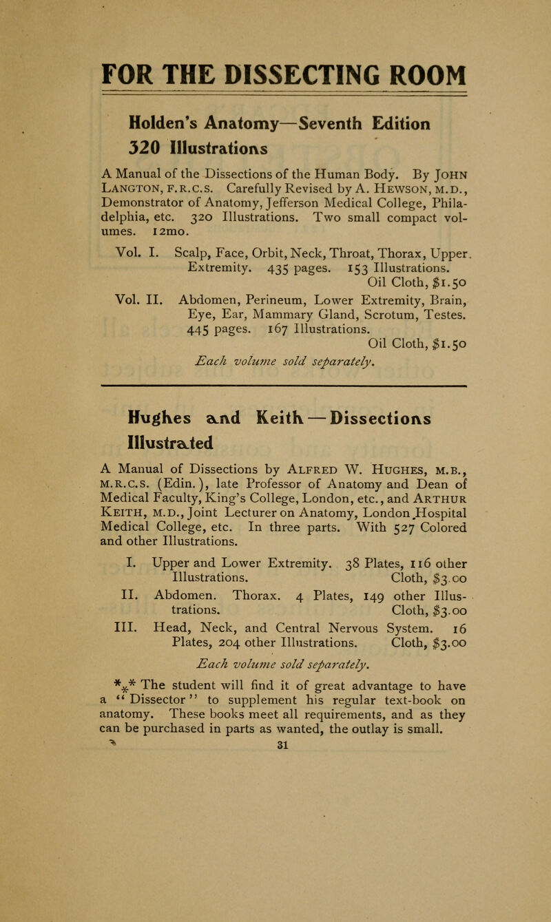 FOR THE DISSECTING ROOM Holden*s Anatomy—Seventh Edition 320 Illustratioi\s A Manual of the Dissections of the Human Body. By John Langton, f.r.c.s. Carefully Revised by A. Hewson, m.d., Demonstrator of Anatomy, Jefferson Medical College, Phila- delphia, etc. 320 Illustrations. Two small compact vol- umes. i2mo. Vol. I, Scalp, Face, Orbit, Neck, Throat, Thorax, Upper. Extremity. 435 pages. 153 Illustrations. Oil Cloth, $1.50 Vol. II. Abdomen, Perineum, Lower Extremity, Brain, Eye, Ear, Mammary Gland, Scrotum, Testes. 445 pages. 167 Illustrations. Oil Cloth, ^1.50 Each volume sold separately. Hughes a^ivd Keith — Dissections IllustraLted A Manual of Dissections by Alfred W. Hughes, m.b., M.R.c.s. (Edin.), late Professor of Anatomy and Dean of Medical Faculty, King's College, London, etc., and Arthur Keith, m.d., Joint Lecturer on Anatomy, London,Hospital Medical College, etc. In three parts. With 527 Colored and other Illustrations. I. Upper and Lower Extremity. 2i2> Plates, 116 other Illustrations. Cloth, $3.00 II. Abdomen. Thorax. 4 Plates, 149 other Illus- trations. Cloth, ^3.00 III. Head, Neck, and Central Nervous System. 16 Plates, 204 other Illustrations. Cloth, $3.00 Each voluvie sold separ'ately. *^ The student will find it of great advantage to have a ''Dissector to supplement his regular text-book on anatomy. These books meet all requirements, and as they can be purchased in parts as wanted, the outlay is small.