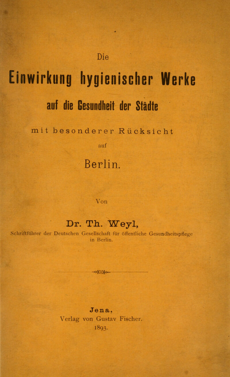 Die Einwirkung hygienischer Werke auf die Gesundheit der Städte mit besonderer Rücksicht auf Berlin. Von Dr. Tli. Weyl, vSchriftführer der Deutschen Gesellschaft für öffentliche Gesundheitspflege in Berlin. >*)<&-- Jena, Verlag von Gustav Fischer. 1893.