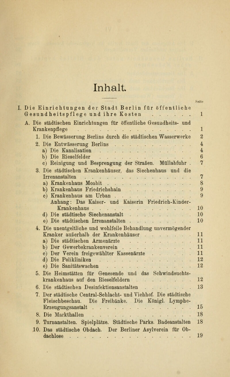 Inhalt. Seite I. Die Einrichtungen der Stadt Berlin für öffentliche Gesundheitspflege und ihre Kosten 1 A. Die städtischen Einrichtungen für öffentliche Gesundheits- und Krankenpflege 1 1. Die Bewässerung Berlins durch die städtischen Wasserwerke 2 2. Die Entwässerung Berlins 4 a) Die Kanalisation 4 b) Die Rieselfelder 6 c) Reinigung und Besprengung der Straßen. Müllabfuhr . 7 3. Die städtischen Krankenhäuser, das Siechenhaus und die Irrenanstalten 7 a) Krankenhaus Moabit 8 b) Krankenhaus Friedrichshain 9 c) Krankenhaus am Urban 9 Anhang: Das Kaiser- und Kaiserin Friedrich-Kinder- Krankenhaus 10 d) Die städtische Siechenanstalt . . 10 e) Die städtischen Irrenanstalten 10 4. Die unentgeltliche und wohlfeile Behandlung unvermögender Kranker außerhalb der Krankenhäuser 11 a) Die städtischen Armenärzte 11 b) Der Gewerbskrankenverein 11 c) Der Verein freigewählter Kassenärzte . . ... 11 d) Die Polikliniken 12 e) Die Sanitätswachen 12 5. Die Heimstätten für Genesende und das Schwindsuchts- krankenhaus auf den Rieselfeldern 12 6. Die städtischen Desinfektionsanstalten 13 7. Der städtische Central-Scblacht- und Viehhof. Die städtische Fleischbeschau. Die Freibänke. Die König! Lymphe- Erzeugungsanstalt 15 8. Die Markthallen 18 9. Turnanstalten. Spielplätze. Städtische Parks. Badeanstalten 18 10. Das städtische Obdach. Der Berliner Asylverein für Ob- dachlose 19