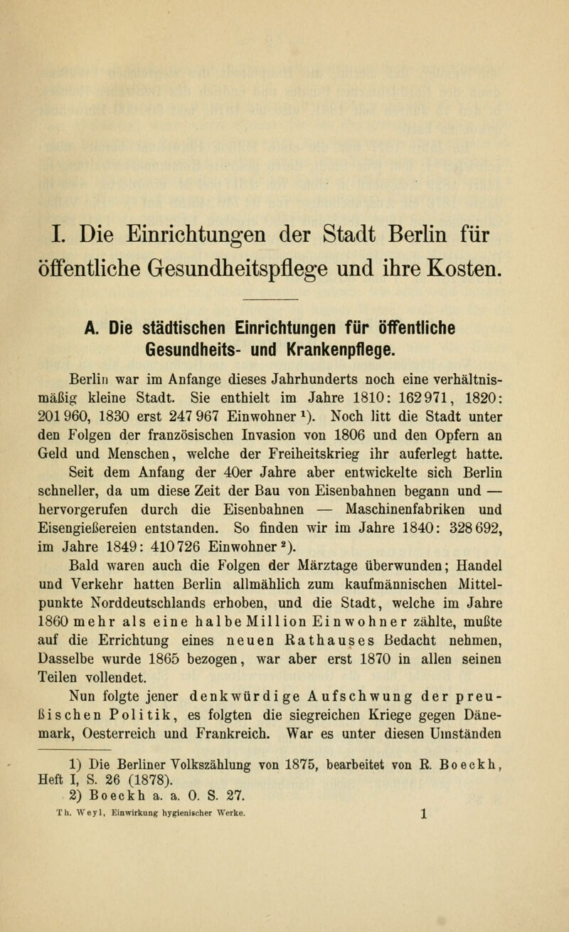 öffentliche Gesundheitspflege und ihre Kosten. A. Die städtischen Einrichtungen für öffentliche Gesundheits- und Krankenpflege. Berlin war im Anfange dieses Jahrhunderts noch eine verhältnis- mäßig kleine Stadt. Sie enthielt im Jahre 1810: 162971, 1820: 201960, 1830 erst 247 967 Einwohner x). Noch litt die Stadt unter den Folgen der französischen Invasion von 1806 und den Opfern an Geld und Menschen, welche der Freiheitskrieg ihr auferlegt hatte. Seit dem Anfang der 40er Jahre aber entwickelte sich Berlin schneller, da um diese Zeit der Bau von Eisenbahnen begann und — hervorgerufen durch die Eisenbahnen — Maschinenfabriken und Eisengießereien entstanden. So finden wir im Jahre 1840: 328692, im Jahre 1849: 410726 Einwohner2). Bald waren auch die Folgen der Märztage überwunden; Handel und Verkehr hatten Berlin allmählich zum kaufmännischen Mittel- punkte Norddeutschlands erhoben, und die Stadt, welche im Jahre 1860 mehr als eine halbeMillion Einwohner zählte, mußte auf die Errichtung eines neuen Rathauses Bedacht nehmen, Dasselbe wurde 1865 bezogen, war aber erst 1870 in allen seinen Teilen vollendet. Nun folgte jener denkwürdige Aufschwung der preu- ßischen Politik, es folgten die siegreichen Kriege gegen Däne- mark, Oesterreich und Frankreich. War es unter diesen Umständen 1) Die Berliner Volkszählung von 1875, bearbeitet von R B o e c k h, Heft I, S. 26 (1878). 2) Boeckh a. a. 0. S. 27. Th. Weyl, Einwirkung hygienischer Werke.