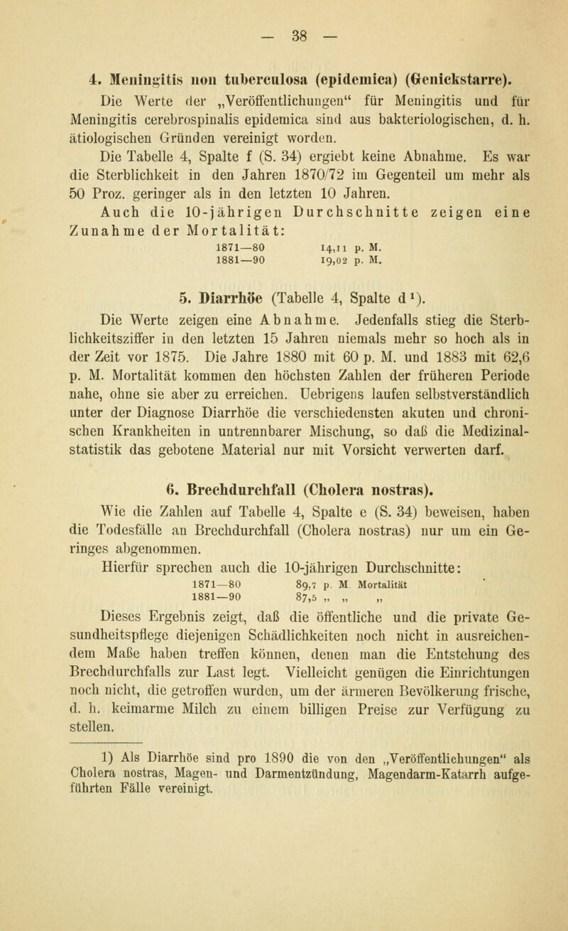 4. Meningitis 11011 tuberculosa (epidemica) (Genickstarre). Die Werte der „Veröffentlichungen für Meningitis und für Meningitis cerebrospinalis epidemica sind aus bakteriologischen, d. h. ätiologischen Gründen vereinigt worden. Die Tabelle 4, Spalte f (S. 34) ergiebt keine Abnahme. Es war die Sterblichkeit in den Jahren 1870/72 im Gegenteil um mehr als 50 Proz. geringer als in den letzten 10 Jahren. Auch die 10-jährigen Durchschnitte zeigen eine Zunahme der Mortalität: 1871—80 14,11 p. M. 1881—90 19,02 p. M. 5. Diarrhöe (Tabelle 4, Spalte d»). Die Werte zeigen eine Abnahme. Jedenfalls stieg die Sterb- lichkeitsziffer in den letzten 15 Jahren niemals mehr so hoch als in der Zeit vor 1875. Die Jahre 1880 mit 60 p. M. und 1883 mit 62,6 p. M. Mortalität kommen den höchsten Zahlen der früheren Periode nahe, ohne sie aber zu erreichen. Uebrigens laufen selbstverständlich unter der Diagnose Diarrhöe die verschiedensten akuten und chroni- schen Krankheiten in untrennbarer Mischung, so daß die Medizinal- statistik das gebotene Material nur mit Vorsicht verwerten darf. 6. Brechdurchfall (Cholera nostras). Wie die Zahlen auf Tabelle 4, Spalte e (S. 34) beweisen, haben die Todesfälle an Brechdurchfall (Cholera nostras) nur um ein Ge- ringes abgenommen. Hierfür sprechen auch die 10-jährigen Durchschnitte: 1871—80 89,7 p. M Mortalität 1881—90 87,5 „ „ „ Dieses Ergebnis zeigt, daß die öffentliche und die private Ge- sundheitspflege diejenigen Schädlichkeiten noch nicht in ausreichen- dem Maße haben treffen können, denen man die Entstehung des Brechdurchfalls zur Last legt. Vielleicht genügen die Einrichtungen noch nicht, die getroffen wurden, um der ärmeren Bevölkerung frische, d. h. keimarme Milch zu einem billigen Preise zur Verfügung zu stellen. 1) Als Diarrhöe sind pro 1890 die von den „Veröffentlichungen als Cholera nostras, Magen- und Darmentzündung, Magendarm-Katarrh aufge- führten Fälle vereinigt.