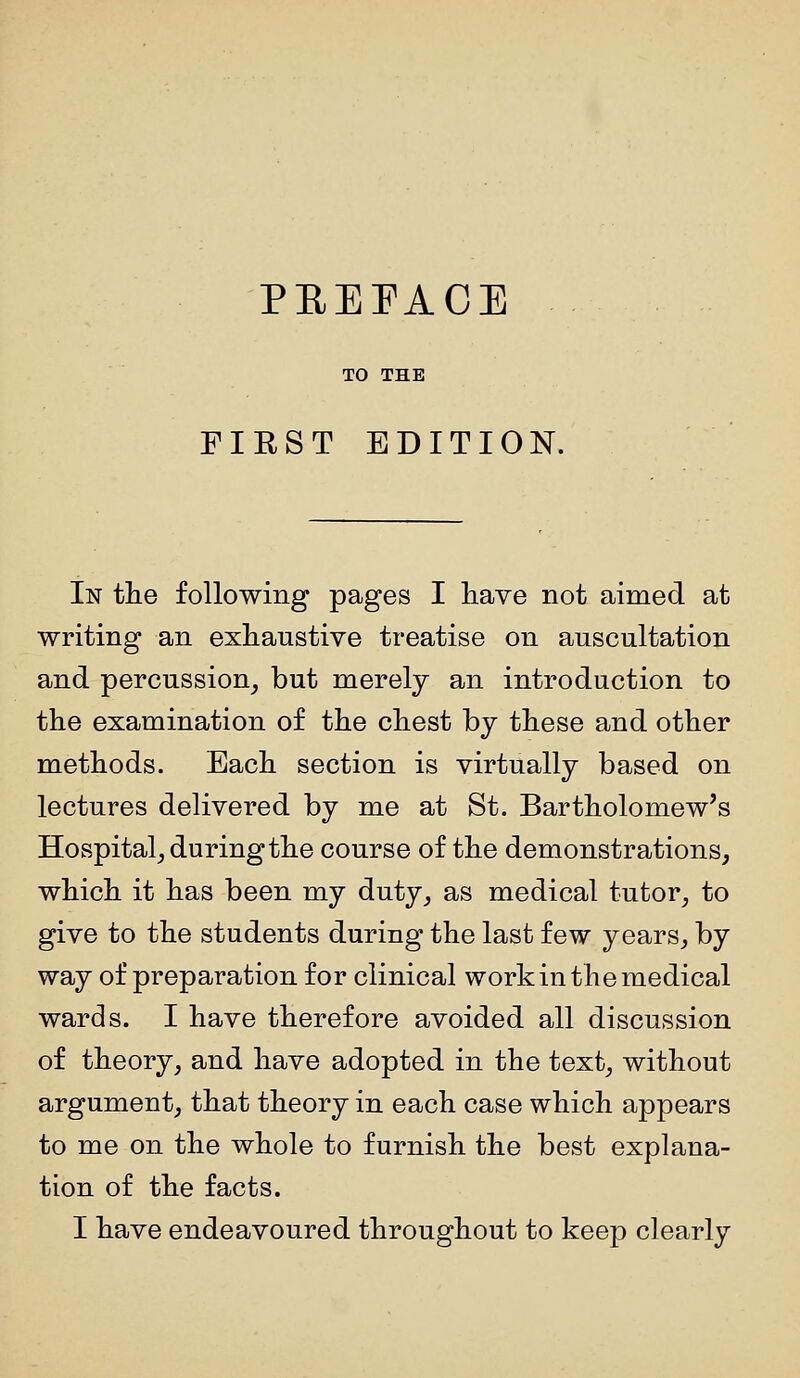 PEEPAOE TO THE FIRST EDITION. In the following pages I have not aimed at writing an exhaustive treatise on auscultation and percussion, but merely an introduction to the examination of the chest by these and other methods. Each section is virtually based on lectures delivered by me at St. Bartholomew's Hospital, during the course of the demonstrations, which it has been my duty, as medical tutor, to give to the students during the last few years, by way of preparation for clinical workin the medical wards. I have therefore avoided all discussion of theory, and have adopted in the text, without argument, that theory in each case which ajopears to me on the whole to furnish the best explana- tion of the facts. I have endeavoured throughout to keep clearly