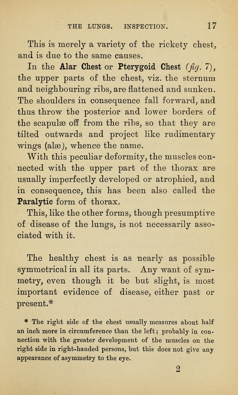 This is merely a variety of the rickety chesty and is due to the same causes. In the Alar Chest or Pterygoid Chest (jig, 1), the upper parts of the chest_, viz. the sternum and neighbouring ribs_, are flattened and sunken. The shoulders in consequence fall forward^ and thus throw the posterior and lower borders of the scapulae off from the ribs_, so that they are tilted outwards and project like rudimentary wings (alae)^ whence the name. With this peculiar deformity^ the muscles con- nected with the upper part of the thorax are usually imperfectly developed or atrophied^ and in consequence^ this has been also called the Paralytic form of thorax. This, like the other forms, though presumptive of disease of the lungs, is not necessarily asso- ciated with it. The healthy chest is as nearly as possible symmetrical in all its parts. Any want of sym- metry, even though it be but slight, is most important evidence of disease, either past or present.^ * The right side of the chest usually measures about half an inch more in circumference than the left; probably in con- nection with the greater development of the muscles on the right side in right-handed persons, but this does not give any appearance of asymmetry to the eye. 2