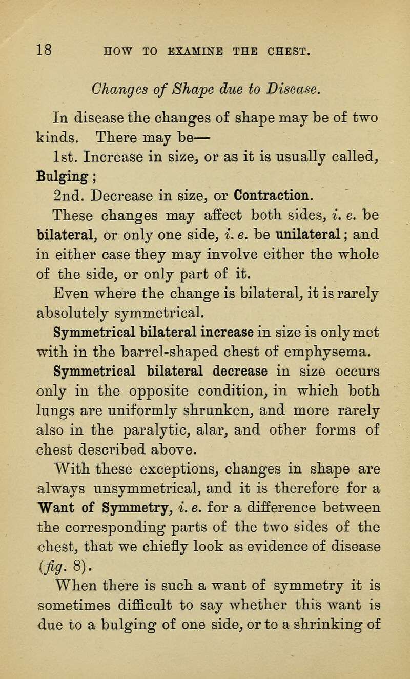 Changes of Shape due to Disease. In disease tlie changes of shape may be of two kinds. There may b( 1st. Increase in size, or as it is usually called, Bulging; 2nd. Decrease in size, or Contraction. These changes may affect both sides, i. e. be bilateral, or only one side, i. e. be unilateral; and in either case they may involve either the whole of the side, or only part of it. Even where the change is bilateral, it is rarely absolutely symmetrical. Symmetrical bilateral increase in size is only met with in the barrel-shaped chest of emphysema. Symmetrical bilateral decrease in size occurs only in the opposite condition, in which both lungs are uniformly shrunken, and more rarely also in the paralytic, alar, and other forms of chest described above. With these exceptions, changes in shape are always unsymmetrical, and it is therefore for a Want of Symmetry, i. e. for a difference between the corresponding parts of the two sides of the chest, that we chiefly look as evidence of disease {fig- 8)- When there is such a want of symmetry it is sometimes difficult to say whether this want is due to a bulging of one side, or to a shrinking of