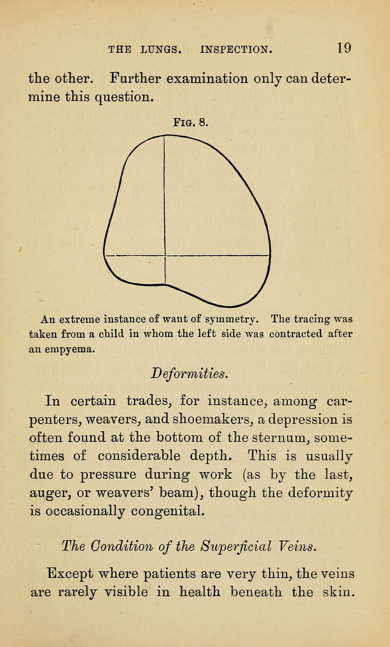 the other. Further examination only can deter- mine this question. Fig. 8. An extreme instance of want of symmetry. The tracing was taken from a child in whom the left side was contracted after an empyema. Deformities. In certain trades, for instance, among car- penters, weavers, and shoemakers, a depression is often found at the bottom of the sternum, some- times of considerable depth. This is usually due to pressure during work (as by the last, auger, or weavers^ beam), though the deformity is occasionally congenital. The Gondition of the Superficial Veins. Except where patients are very thin, the veins are rarely visible in health beneath the skin.