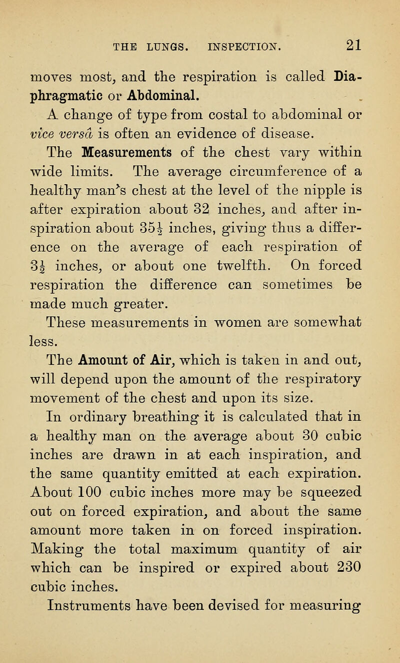 moves most, and tlie respiration is called Dia- phragmatic or Abdominal. A change of type from costal to abdominal or vice versa is often an evidence of disease. The Measurements of the chest vary within wide limits. The average circumference of a healthy man^s chest at the level of the nipple is after expiration about 32 inches, and after in- spiration about 35^ inches, giving thus a differ- ence on the average of each respiration of 31 inches, or about one twelfth. On forced respiration the difference can sometimes be made much greater. These measurements in women are somewhat less. The Amount of Air, which is taken in and out, will depend upon the amount of the respiratory movement of the chest and upon its size. In ordinary breathing it is calculated that in a healthy man on the average about 30 cubic inches are drawn in at each inspiration, and the same quantity emitted at each expiration. About 100 cubic inches more may be squeezed out on forced expiration, and about the same amount more taken in on forced inspiration. Making the total maximum quantity of air which can be inspired or expired about 230 cubic inches. Instruments have been devised for measuring