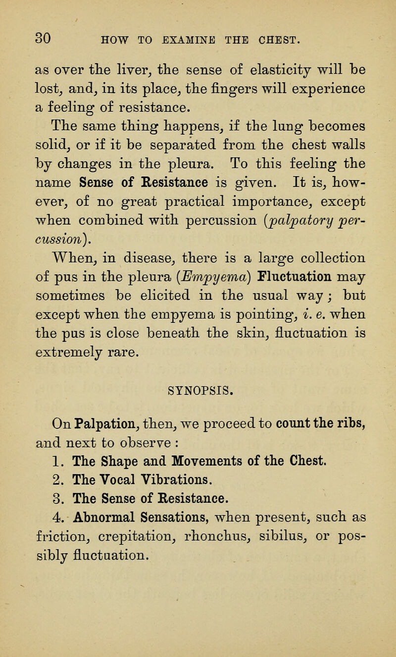 as over tlie liver^ the sense of elasticity will be lost^ and, in its place,, tlie fingers will experience a feeling of resistance. The same thing happens, if the lang becomes solid, or if it be separated from the chest walls by changes in the pleura. To this feeling the name Sense of Resistance is given. It is, how- ever, of no great practical importance, except when combined with percussion (palpatory per- cussion). When, in disease, there is a large collection of pus in the pleura [Empyema) Fluctuation may sometimes be elicited in the usual way; but except when the empyema is pointing, i. e. when the pus is close beneath the skin, fluctuation is extremely rare. SYNOPSIS. On Palpation, then, we proceed to count the ribs, and next to observe : 1. The Shape and Movements of the Chest. 2. The Vocal Vibrations. 3. The Sense of Resistance. 4. Abnormal Sensations, when present, such as friction, crepitation, rhonchus, sibilus, or pos- sibly fluctuation.