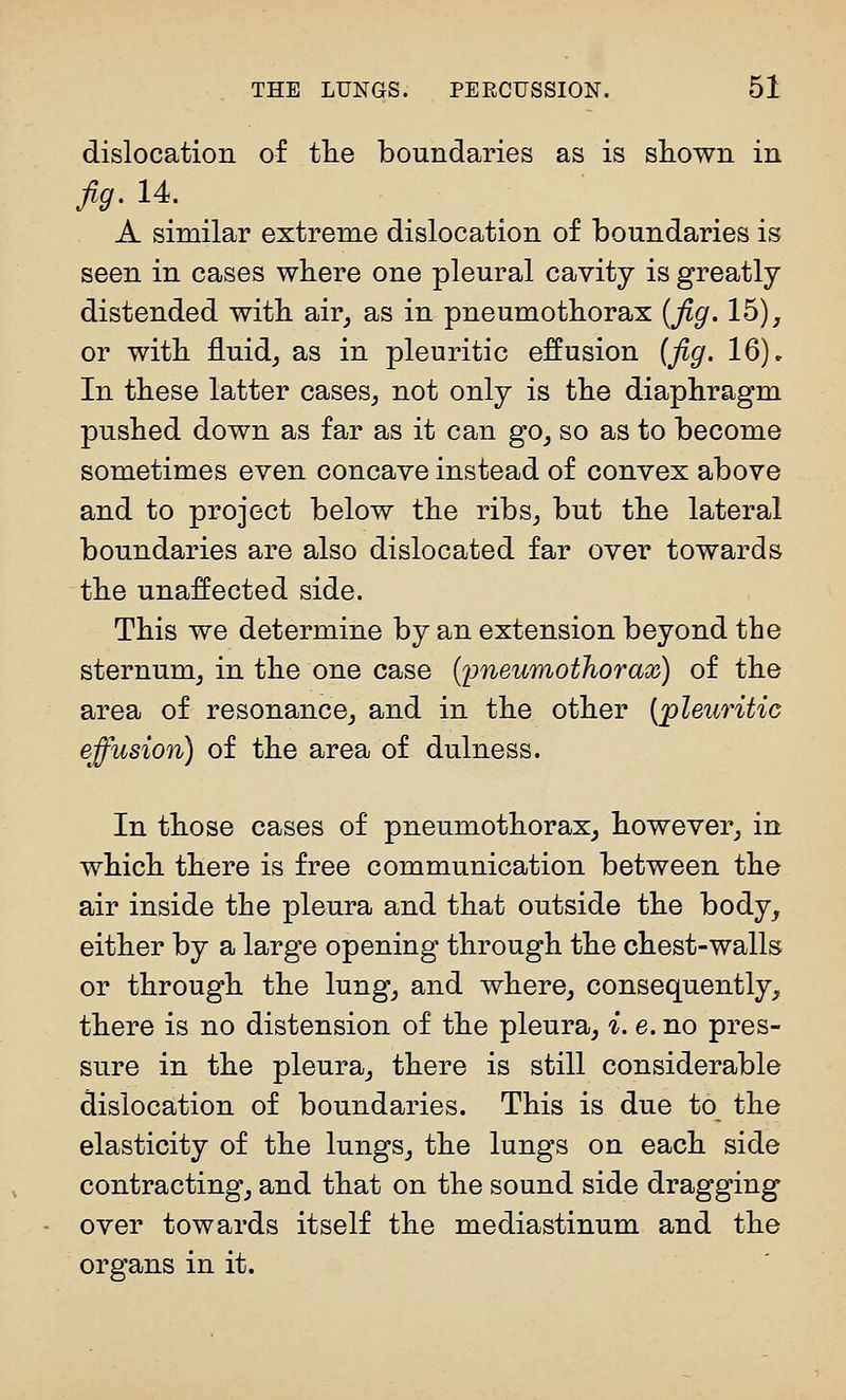 dislocation of tlie boundaries as is sliown in A similar extreme dislocation of boundaries is seen in cases where one pleural cavity is greatly distended with, air^ as in pneumothorax [jig. 15), or with fluid, as in pleuritic effusion (fig. 16)» In these latter cases, not only is the diaphragm pushed down as far as it can go, so as to become sometimes even concave instead of convex above and to project below the ribs, but the lateral boundaries are also dislocated far over towards the unaffected side. This we determine by an extension beyond the sternum, in the one case {pneumothorax) of the area of resonance, and in the other [pleuritic effusion) of the area of dulness. In those cases of pneumothorax, however, in which there is free communication between the air inside the pleura and that outside the body, either by a large opening through the chest-walls or through the lung, and where, consequently, there is no distension of the pleura, i. e. no pres- sure in the pleura, there is still considerable dislocation of boundaries. This is due to the elasticity of the lungs, the lungs on each side contracting, and that on the sound side dragging over towards itself the mediastinum and the organs in it.