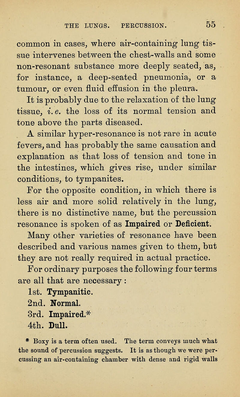 common in cases, where air-containing lung tis- sue intervenes between the chest-walls and some non-resonant substance more deeply seated, as, for instance, a deep-seated pneumonia, or a tumour, or even fluid effusion in the pleura. It is probably due to the relaxation of the lung tissue, i.e, the loss of its normal tension and tone above the parts diseased. A similar hyper-resonance is not rare in acute fevers, and has probably the same causation and explanation as that loss of tension and tone in the intestines, which gives rise, under similar conditions, to tympanites. For the opposite condition, in which there is less air and more solid relatively in the lung, there is no distinctive name, but the percussion resonance is spoken of as Impaired or Deficient. Many other varieties of resonance have been described and various names given to them, but they are not really required in actual practice. For ordinary purposes the following four terms are all that are necessary: 1st. Tympanitic. 2nd. Normal. 3rd. Impaired.^ 4th. Dull. * Boxy is a term often used. The term conveys much what the sound of percussion suggests. It is as though we were per- cussing an air-containing chamber with dense and rigid walls