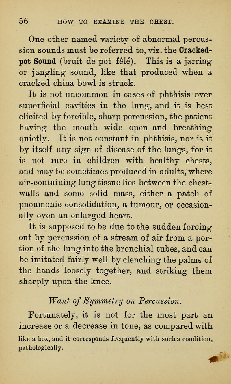 One other naraed variety of abnormal percus- sion sounds must be referred to^ viz. tbe Cracked- pot Sound (bruit de pot fele). This is a jarring or jangling sound, like tbat produced when a cracked china bowl is struck. It is not uncommon in cases of phthisis over superficial cavities in the lung, and it is best elicited by forcible, sharp percussion, the patient having the mouth wide open and breathing quietly. It is not constant in phthisis, nor is it by itself any sign of disease of the lungs, for it is not rare in children with healthy chests, and maybe sometimes produced in adults, where air-containing lung tissue lies between the chest- walls and some solid mass, either a patch of pneumonic consolidation, a tumour, or occasion- ally even an enlarged heart. It is supposed to be due to the sudden forcing out by percussion of a stream of air from a por- tion of the lung into the bronchial tubes, and can be imitated fairly well by clenching the palms of the hands loosely together, and striking them sharply upon the knee. Want of Symmetry on Percussion. Fortunately, it is not for the most part an increase or a decrease in tone, as compared with like a box, and it corresponds frequently with such a condition, pathologically.