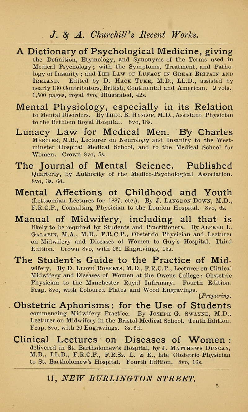 A Dictionary of Psychological Medicine, giving the Definition, Etymology, and Synonyms of the Terms used in Medical Psychology; with the Symptoms, Treatment, and Patho- logy of Insanity; and The Law of Lunacy in Great Britain and Ireland. Edited by D, Hack Tuke, M.D., LL.D., assisted by nearly 130 Contributors, British, Continental and American. 2 vols. 1,500 pages, royal 8vo, Illustrated, 42s. Mental Physiology, especially in its Relation to Mental Disorders. By Theo. B. Hyslop, M.D., Assistant Physician to the Bethlem Eoyal Hospital. 8vo, 18s. Lunacy Law for Medical Men. By Charles Mercier, M.B., Lecturer on Neurology and Insanity to the West- minster Hospital Medical School, and to the Medical School fur Women. Crown 8*^o, 5s. The Journal of Mental Science. Published Quarterly, by Authority of the Medico-Psychological Association. 8vo, 3s. 6d. Mental Affections ot Childhood and Youth (Lettsomian Lectures for 1887, etc.). By J. Langdon-Down, M.D., F.E.C.P., Consulting Physician to the London Hospital. 8vo, 6s. Manual of Midwifery, including all that is likely to be required by Students and Practitioners. By Alfred L. GrALABiN, M.A., M.D., F.K.C.P., Obstetric Physician and Lecturer on Midwifery and Diseases of Women to Guy's Hospital. Third Edition. Crown 8vo, with 261 Engravings, 15s. The Student's Guide to the Practice of Mid- wifery. By D. Lloyd Roberts, M.D., F.R.C.P., Lecturer on Clinical Midwifery and Diseases of Women at the Owens College; Obstetric Physician to the Manchester Eoj^al Infirmary. Fourth Edition. Fcap. 8vo, with Coloured Plates and Wood Engravings. [^Preparing. Obstetric Aphorisms: for the Use of Students commencing Midwifery Practice. By Joseph G. Swayne, M.D., Lecturer on Midwifery in the Bristol Medical School, Tenth Edition, Fcap, 8vo, with 20 Engravings. 3s. 6d. Clinical Lectures on Diseases of Women : delivered in St. Bartholomew's Hospital, by J. Matthews Duncan, M.D., LL,D„ F,R.C.P„ F,R,Ss, L, & E„ late Obstetric Physician to St. Bartholomew's Hospital. Fourth Edition. 8vo, 16s.