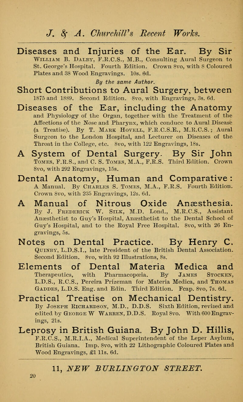 Diseases and Injuries of the Ear. By Sir William B. Daxey, F.E.C.S., M.B., Consulting Aural Surgeon to St. George's Hospital. Fourth Edition. Crown 8vo, with 8 Coloured Plates and 38 Wood Engravings. 10s. ed. By the same Author. Short Contributions to Aural Surgery, between 1875 and 1889. Second Edition. 8vOj with Engravings, 3s. 6d, Diseases of the Ear, including the Anatomy and Physiology of the Organ, together with the Treatment of the Affections of the Nose and Pharynx, which conduce to Aural Disease (a Treatise). By T. Mark Hoveix, F.E.C.S.E., M.E.C.S.; Aural Surgeon to the London Hospital, and Lecturer on Diseases of the Throat in the College, etc. 8vo, with 122 Engravings, 18s, A System of Dental Surgery. By Sir John Tomes. F.E.S., and C. S. Tomes, M.A., F.E.S. Third Edition. Crown 8vo, with 292 Engravings, 1.5s. Dental Anatomy, Human and Comparative: A Manual. By Charles S. Tomes, M.A., F.E.S. Fourth Edition. Crown 8vo, with 235 Engra^nngs, 12s. 6d. A Manual of Nitrous Oxide Anaesthesia. By J. Frederick W. Silk, M.D. Lond., M.E.C.S., Assistant Ansesthetist to Guy's Hospital, Anesthetist to the Dental School of Guy's Hospital, and to the Eoyal Free Hospital. 8vo, with 26 En- gravings, OS. Notes on Dental Practice. By Henry C. Quinsy, L.D.S.I., late President of the British Dental Association. Second Edition. 8vo, with 92 Illustrations, 8s. Elements of Dental Materia Medica and Therapeutics, with Pharmacopceia. By James Stocken, L.D.S., E.C.S., Pereira Prizeman for Materia Medica, and Thomas Gaddes, L.D.S. Eng. and Edin. Third Edition. Fcap. 8vo, 7s. 6d. Practical Treatise on Mechanical Dentistry. By Joseph Eichardsox, M.D., D.D.S. Sixth Edition, revised and edited by George W Warre>% D.D.S. Eoyal 8vo. With600Engrav- ings, 21s. Leprosy in British Guiana. By John D. Hillis, F.E.C.S., M.E.I.A., Medical Superintendent of the Leper Asylum, British Guiana. Imp. 8vo, with 22 Lithographic Coloured Plates and Wood Engravings, £1 lis. 6d. 11, NEW BURLINGTON STREET.