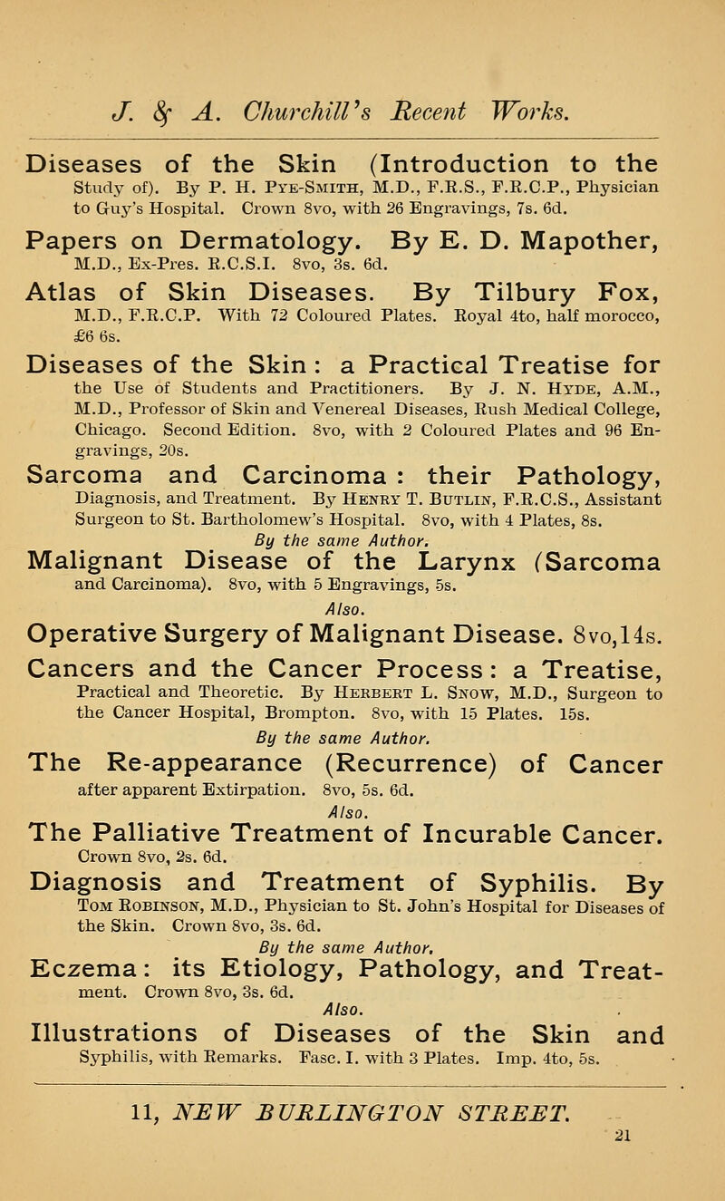 Diseases of the Skin (Introduction to the study of). By P. H. Pye-Smith, M.D., F.E.S., F.R.C.P., Physician to Guy's Hospital. Crown 8vo, with 26 Engravings, 7s. 6d. Papers on Dermatology. By E. D. Mapother, M.D., Ex-Pres. E.C.S.I. 8vo, 3s. 6d. Atlas of Skin Diseases. By Tilbury Fox, M.D., r.R.C.P. With 12 Coloured Plates. Eoyal 4to, half morocco, £6 6s. Diseases of the Skin : a Practical Treatise for the Use of Students and Practitioners. By J. N. Hyde, A.M., M.D., Professor of Skin and Venereal Diseases, Eush Medical College, Chicago. Second Edition. 8vo, with 2 Coloured Plates and 96 En- gravings, 20s. Sarcoma and Carcinoma : their Pathology, Diagnosis, and Treatment. By Henry T. Butlin, F.E.C.S., Assistant Surgeon to St. Bartholomew's Hospital. 8vo, with 4 Plates, 8s. By the same Author. Malignant Disease of the Larynx CSarcoma and Carcinoma). 8vo, with 5 Engravings, .5s. Also. Operative Surgery of Malignant Disease. 8vo,14s. Cancers and the Cancer Process: a Treatise, Practical and Theoretic. By Herbert L. Snow, M.D., Surgeon to the Cancer Hospital, Brompton. 8vo, with 15 Plates. 15s. By the same Author. The Re-appearance (Recurrence) of Cancer after apparent Extirpation. 8vo, 5s. 6d. Also. The Palliative Treatment of Incurable Cancer. Crown 8vo, 2s. 6d. Diagnosis and Treatment of Syphilis. By Tom Eobinson, M.D., Physician to St. John's Hospital for Diseases of the Skin. Crown 8vo, 3s. 6d. By the same Author, Eczema: its Etiology, Pathology, and Treat- ment. Crown 8vo, 3s. 6d. Also. Illustrations of Diseases of the Skin and Syphilis, with Remarks. Fasc. I. with 3 Plates. Imp. 4to, 5s. 11, NIJW BURLINGTON STREET.