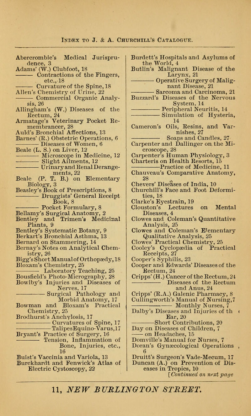 Abercrombie's Medical Jurispru- dence, 3 Adams' (W.) Clubfoot, 18 Contractions of the Fingers, etc., 18 Curvature of the Spine, 18 Allen's Chemistry of Urine, 22 Commercial Organic Analy- sis, 26 Allingham's (W.) Diseases of the Eectum, 24 Armatage's Veterinary Pocket Ee- membrancer, 28 Auld's Bronchial Affections, 1.3 Barnes' (E.) Obstetric Operations, 6 Diseases of Women, 6 Beale (L. S.) on Liver, 12 Microscope in Medicine, 12 Shght Ailments, 12 Urinary and Eenal Derange- ments, 22 Beale (P. T. B.) on Elementary Biology, 3 Beasley's Book of Prescriptions, 8 Druggists' General Eeceipt Book, 8 Pocket Formulary, 8 Bellamy's Surgical Anatomy, 2 Bentley and Trimen's Medicinal Plants, 9 Bentley's Systematic Botany, 9 Berkart's Bronchial Asthma, 13 Bernard on Stammering, 14 Bernay's Notes on Analytical Chem- istry, 26 Bigg's Short Manual of Orthopaedy, 18 Bloxam's Chemistry, 25 Laboratory Teaching, 25 Bousfield's Photo-Micrography, 28 Bowlby's Injuries and Diseases of Nerves, 17 Surgical Pathology and Morbid Anatomy, 17 Bowman and Bloxam's Practical Chemistry, 25 Brodhurst's Anchylosis, 17 Curvatures of Spine, 17 TalipesEquino-Varus,17 Bryant's Practice of Surgery, 16 Tension, Inflammation of Bone, Injuries, etc., 16 Buist's Vaccinia and Variola, 13 Burckhardt and Fenwick's Atlas of Electric Cystoscopy, 22 Burdett's Hospitals and Asylums of the World, 4 Butlin's Malignant Disease of the Larynx, 21 Operative Surgery of Malig- nant Disease, 21 Sarcoma and Carcinoma, 21 Buzzard's Diseases of the Nervous System, 14 Peripheral Neuritis, 14 Simulation of Hysteria, 14 Cameron's Oils, Eesins, and Var- nishes, 27 Soaps and Candles, 27 Carpenter and Dallinger on the Mi- croscope, 28 Carpenter's Human Physiology, 3 Charteris on Health Eesorts, 15 Practice of Medicine, 11 Chauveau's Comparative Anatomy, 28 Chevers' Diseases of India, 10 Churchill's Face and Foot Deformi- ties, 18 Clarke's Eyestrain, 19 Clouston's Lectures on Mental Diseases, 4 Clowes and Coleman's Quantitative Analysis, 25 Clowes and Coleman's E'ementary Qualitative Analysis, 25 Clowes' Practical Chemistry, 25 Cooley's Cyclopaedia of Practical Eeceipts, 27 Cooper's Syphilis, 23 Cooper and Edwards' Diseases of the Eectum, 24 Cripps' (H.) Cancer of the Eectum, 21 Diseases of the Eectum and Anus, 24 Cripps' (E.A.) Galenic Pharmacy, 8 Cullingworth's Manual of Nursing,7 Monthly Nurses, 7 Dalby's Diseases and Injuries of th Ear, 20 Short Contributions, 20 Day on Diseases of Children, 7 on Headaches, 15 Domville's Manual for Nurses, 7 Doran's Gj^uEecological Operations 6 Druitt's Surgeon's Vade-Mecum, 17 Duncan (A.) on Prevention of Dis- eases in Tropics, 10 [ Continued on next page