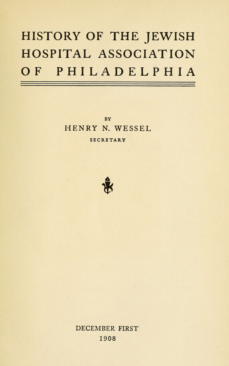 HISTORY OF THE JEWISH HOSPITAL ASSOCIATION OF PHILADELPHIA BY HENRY N. WESSEL SECRETARY IK DECEMBER FIRST 1908