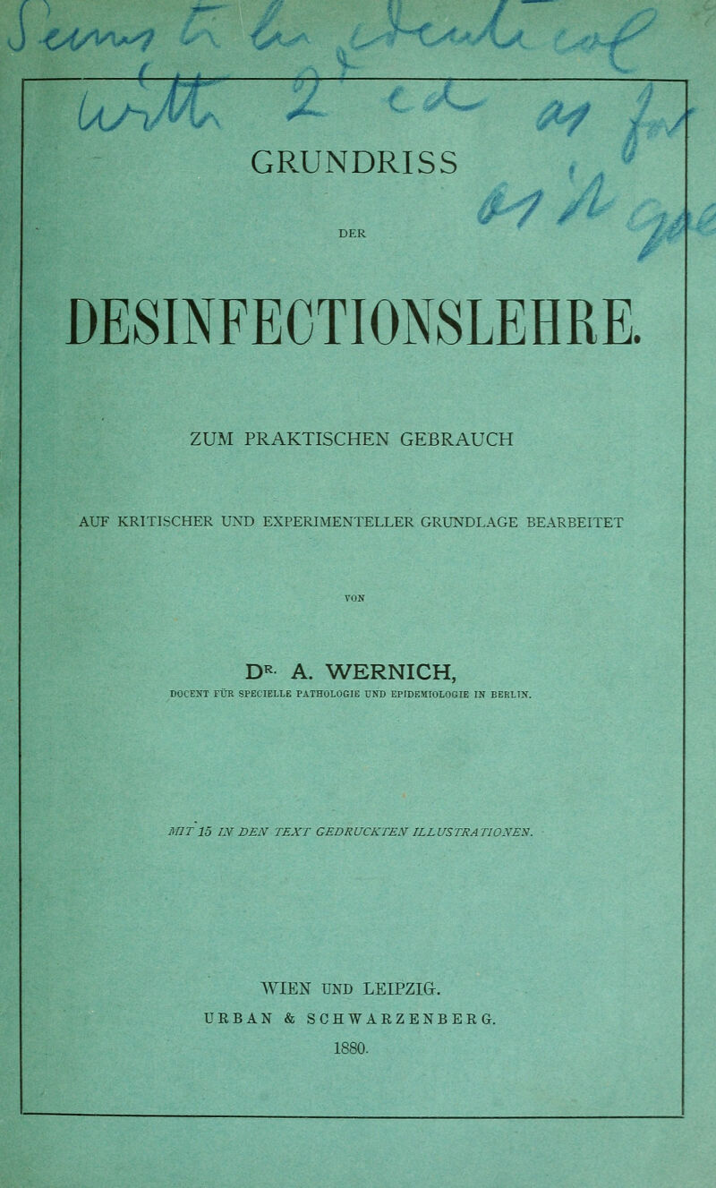 DER DESINFECTIONSLEHRE. ZUM PRAKTISCHEN GEBRAUCH AUF KRITISCHER UND EXPERIMENTELLER GRUNDLAGE BEARBEITET DR A. WERNICH, DOCENT FÜR SPECIELLE PATHOLOGIE UND EPIDEMIOLOGIE IN BERLIN. MIT 15 IN DEN TEXT GEDRUCKTEN IL L US TRA TIONEN. WIEN UND LEIPZIG. URBAN & SCHWARZENBERG. 1880.