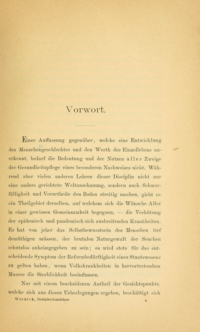 Vorwort. lianer Auffassung gegenüber, welche eine Entwicklung des Menschengeschlechtes und den Werth des Einzellebens an- erkennt, bedarf die Bedeutung und der Nutzen aller Zweige der Gesundheitspflege eines besonderen Nachweises nicht. Wäh- rend aber vielen anderen Lehren dieser Disciplin nicht nur eine anders gerichtete Weltanschauung, sondern auch Schwer- fälligkeit und Vorurtheile den Boden streitig machen, giebt es ein Theilgebiet derselben, auf welchem sich die Wünsche Aller in einer gewissen Gemeinsamkeit begegnen, — die Verhütung der epidemisch und pandemisch sich ausbreitenden Krankheiten. Es hat von jeher das Selbstbewusstsein des Menschen tief demüthigen müssen, der brutalen Naturgewalt der Seuchen schutzlos anheimgegeben zu sein; es wird stets für das ent- scheidende Symptom der ßeformbedürftigkeit eines Staatswesens zu gelten haben, wenn Volkskrankheiten in hervortretendem Maasse die Sterblichkeit beeinflussen. Nur mit einem bescheidenen Antheil der Gesichtspunkte, welche sich aus diesen Ueberlegungen ergeben, beschäftigt sich Wernich, Desinfectionslehre. a
