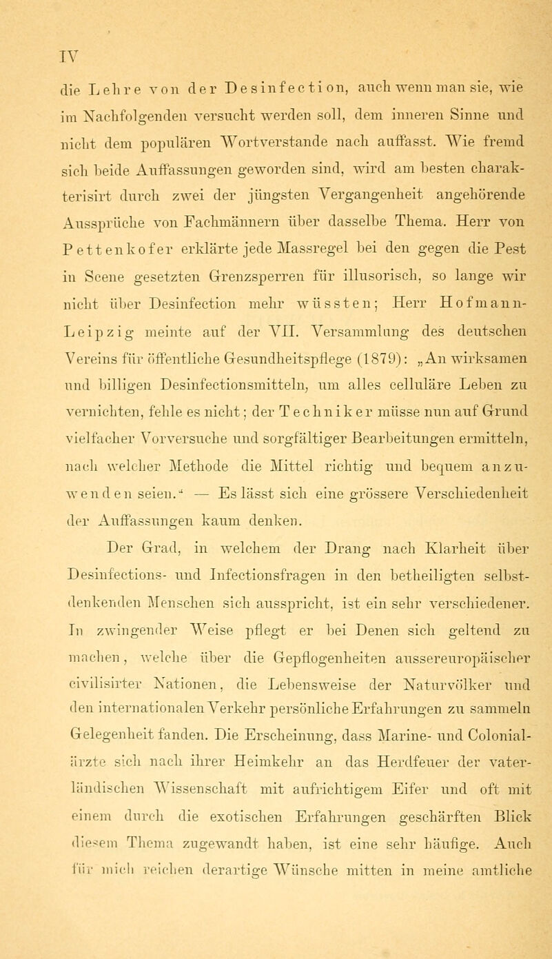 die Lehre von der Desinfection, auch wenn man sie, wie im Nachfolgenden versucht werden soll, dem inneren Sinne und nicht dem populären Wortverstände nach auffasst. Wie fremd sich beide Auffassungen geworden sind, wird am besten charak- terisirt durch zwei der jüngsten Vergangenheit angehörende Ausspräche von Fachmännern über dasselbe Thema. Herr von Pettenkofer erklärte jede Massregel bei den gegen die Pest in Scene gesetzten Grenzsperren für illusorisch, so lange wir nicht über Desinfection mehr wüssten; Herr Hofmann- Leipzig meinte auf der VII. Versammlung des deutschen Vereins für öffentliche Gesundheitspflege (1879): „An wirksamen und billigen Desinfectionsmitteln, um alles celluläre Leben zu vernichten, fehle es nicht; der Techniker müsse nun auf Grund vielfacher Vorversuche und sorgfältiger Bearbeitungen ermitteln, nach welcher Methode die Mittel richtig und bequem anzu- wenden seien.u — Es lässt sich eine grössere Verschiedenheit der Auffassungen kaum denken. Der Grad, in welchem der Drang nach Klarheit über Desinfections- und Infectionsfragen in den betheiligten selbst- denkenden Menschen sich ausspricht, ist ein sehr verschiedener. In zwingender Weise pflegt er bei Denen sich geltend zu machen, welche über die Gepflogenheiten aussereuropäischer civilisirter Nationen, die Lebensweise der Naturvölker und den internationalen Verkehr persönliche Erfahrungen zu sammeln Gelegenheit fanden. Die Erscheinung, dass Marine- und Colonial- ärzte sich nach ihrer Heimkehr an das Herdfeuer der vater- ländischen Wissenschaff mit aufrichtigem Eifer und oft mit einem durch die exotischen Erfahrungen geschärften Blick diesem Thema zugewandt haben, ist eine sehr häufige. Auch für mieli reichen derartige Wünsche mitten in meine amtliche